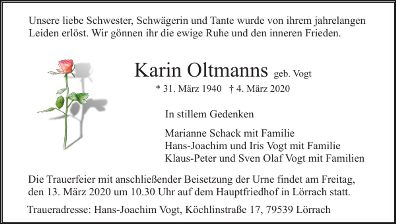 <p>Unsere liebe Schwester, Schwägerin und Tante wurde von ihrem jahrelangen<br />Leiden erlöst. Wir gönnen ihr die ewige Ruhe und den inneren Frieden.</p><p>Karin Oltmanns geb. Vogt<br />* 31. März 1940 † 4. März 2020</p><p>In stillem Gedenken<br />Marianne Schack mit Familie<br />Hans-Joachim und Iris Vogt mit Familie<br />Klaus-Peter und Sven Olaf Vogt mit Familien<br />Die Trauerfeier mit anschließender Beisetzung der Urne findet am Freitag,<br />den 13. März 2020 um 10.30 Uhr auf dem Hauptfriedhof in Lörrach statt.<br />Traueradresse: Hans-Joachim Vogt, Köchlinstraße 17, 79539 Lörrach</p>