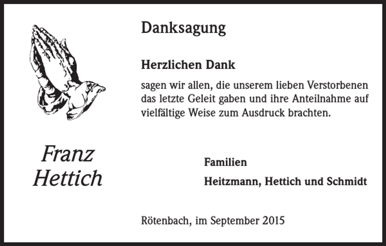 <p>Danksagung<br />Herzlichen Dank<br />sagen wir allen, die unserem lieben Verstorbenen<br />das letzte Geleit gaben und ihre Anteilnahme auf<br />vielfältige Weise zum Ausdruck brachten.</p><p>Franz<br />Hettich</p><p>Familien<br />Heitzmann, Hettich und Schmidt<br />Rötenbach, im September 2015</p>
