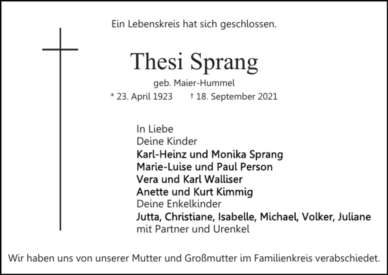 <p>Ein Lebenskreis hat sich geschlossen.</p><p>Thesi Sprang<br />geb. Maier-Hummel<br />* 23. April 1923<br />† 18. September 2021</p><p>In Liebe<br />Deine Kinder</p><p>Deine Enkelkinder<br />mit Partner und Urenkel<br />Wir haben uns von unserer Mutter und Großmutter im Familienkreis verabschiedet.</p>