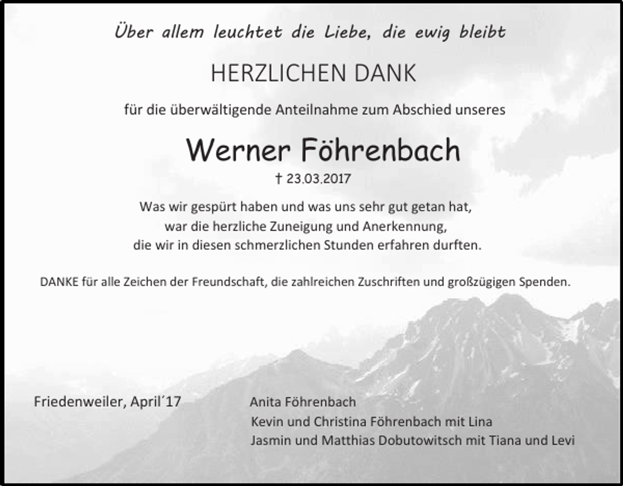<p>Über allem leuchtet die Liebe, die ewig bleibt</p><p>HERZLICHEN DANK<br />für die überwältigende Anteilnahme zum Abschied unseres</p><p>Werner Föhrenbach<br />† 23.03.2017</p><p>Was wir gespürt haben und was uns sehr gut getan hat,<br />war die herzliche Zuneigung und Anerkennung,<br />die wir in diesen schmerzlichen Stunden erfahren durften.<br />DANKE für alle Zeichen der Freundschaft, die zahlreichen Zuschriften und großzügigen Spenden.</p><p>Friedenweiler, April´17</p><p>Anita Föhrenbach<br />Kevin und Christina Föhrenbach mit Lina<br />Jasmin und Matthias Dobutowitsch mit Tiana und Levi</p>