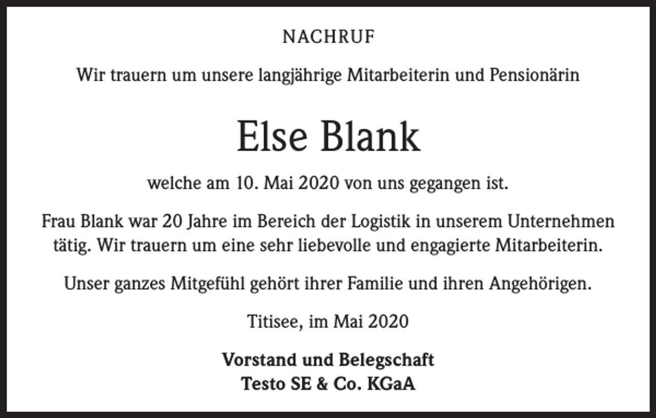 <p>NACHRUF<br />Wir trauern um unsere langjährige Mitarbeiterin und Pensionärin</p><p>Else Blank<br />welche am 10. Mai 2020 von uns gegangen ist.<br />Frau Blank war 20 Jahre im Bereich der Logistik in unserem Unternehmen<br />tätig. Wir trauern um eine sehr liebevolle und engagierte Mitarbeiterin.<br />Unser ganzes Mitgefühl gehört ihrer Familie und ihren Angehörigen.<br />Titisee, im Mai 2020<br />Vorstand und Belegschaft<br />Testo SE &amp; Co. KGaA</p>