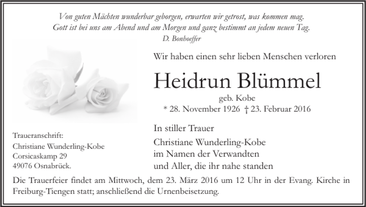 <p>Von guten Mächten wunderbar geborgen, erwarten wir getrost, was kommen mag.<br />Gott ist bei uns am Abend und am Morgen und ganz bestimmt an jedem neuen Tag.<br />D. Bonhoeffer</p><p>Wir haben einen sehr lieben Menschen verloren</p><p>Heidrun Blümmel<br />geb. Kobe<br />* 28. November 1926 † 23. Februar 2016</p><p>Traueranschrift:<br />Christiane Wunderling-Kobe<br />Corsicaskamp 29<br />49076 Osnabrück.</p><p>In stiller Trauer<br />Christiane Wunderling-Kobe<br />im Namen der Verwandten<br />und Aller, die ihr nahe standen</p><p>Die Trauerfeier findet am Mittwoch, dem 23. März 2016 um 12 Uhr in der Evang. Kirche in<br />Freiburg-Tiengen statt; anschließend die Urnenbeisetzung.</p>