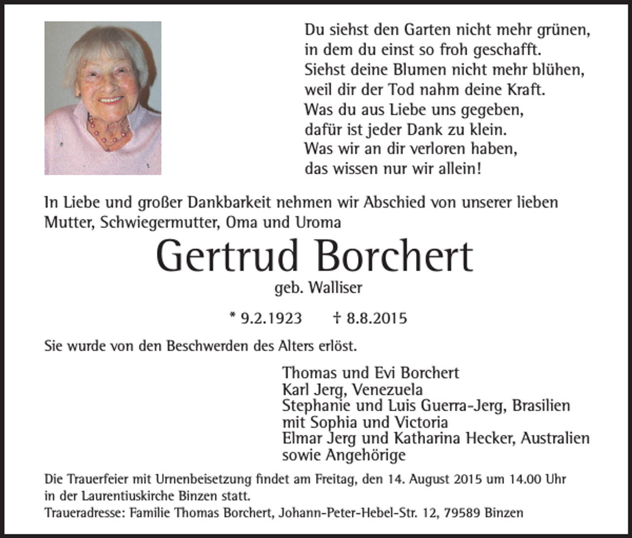 <p>Du siehst den Garten nicht mehr grünen,<br />in dem du einst so froh geschafft.<br />Siehst deine Blumen nicht mehr blühen,<br />weil dir der Tod nahm deine Kraft.<br />Was du aus Liebe uns gegeben,<br />dafür ist jeder Dank zu klein.<br />Was wir an dir verloren haben,<br />das wissen nur wir allein!<br />In Liebe und großer Dankbarkeit nehmen wir Abschied von unserer lieben<br />Mutter, Schwiegermutter, Oma und Uroma</p><p>Gertrud Borchert<br />geb. Walliser</p><p>* 9.2.1923</p><p>† 8.8.2015</p><p>Sie wurde von den Beschwerden des Alters erlöst.</p><p>Thomas und Evi Borchert<br />Karl Jerg, Venezuela<br />Stephanie und Luis Guerra-Jerg, Brasilien<br />mit Sophia und Victoria<br />Elmar Jerg und Katharina Hecker, Australien<br />sowie Angehörige<br />Die Trauerfeier mit Urnenbeisetzung findet am Freitag, den 14. August 2015 um 14.00 Uhr<br />in der Laurentiuskirche Binzen statt.<br />Traueradresse: Familie Thomas Borchert, Johann-Peter-Hebel-Str. 12, 79589 Binzen</p>