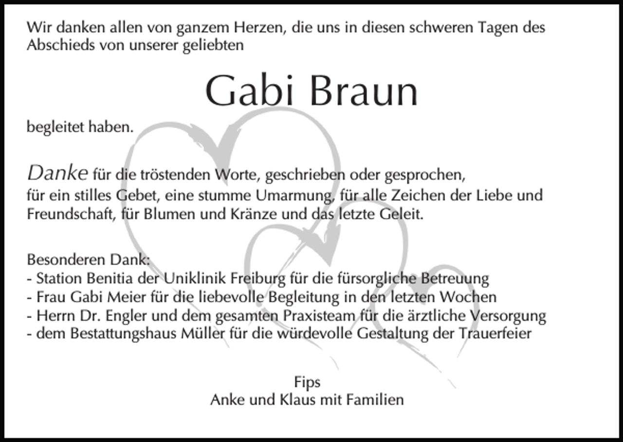 <p>Wir danken allen von ganzem Herzen, die uns in diesen schweren Tagen des<br />Abschieds von unserer geliebten</p><p>Gabi Braun<br />begleitet haben.</p><p>Danke für die tröstenden Worte, geschrieben oder gesprochen,<br />für ein stilles Gebet, eine stumme Umarmung, für alle Zeichen der Liebe und<br />Freundschaft, für Blumen und Kränze und das letzte Geleit.<br />Besonderen Dank:<br />- Station Benitia der Uniklinik Freiburg für die fürsorgliche Betreuung<br />- Frau Gabi Meier für die liebevolle Begleitung in den letzten Wochen<br />- Herrn Dr. Engler und dem gesamten Praxisteam für die ärztliche Versorgung<br />- dem Bestattungshaus Müller für die würdevolle Gestaltung der Trauerfeier<br />Fips<br />Anke und Klaus mit Familien</p>