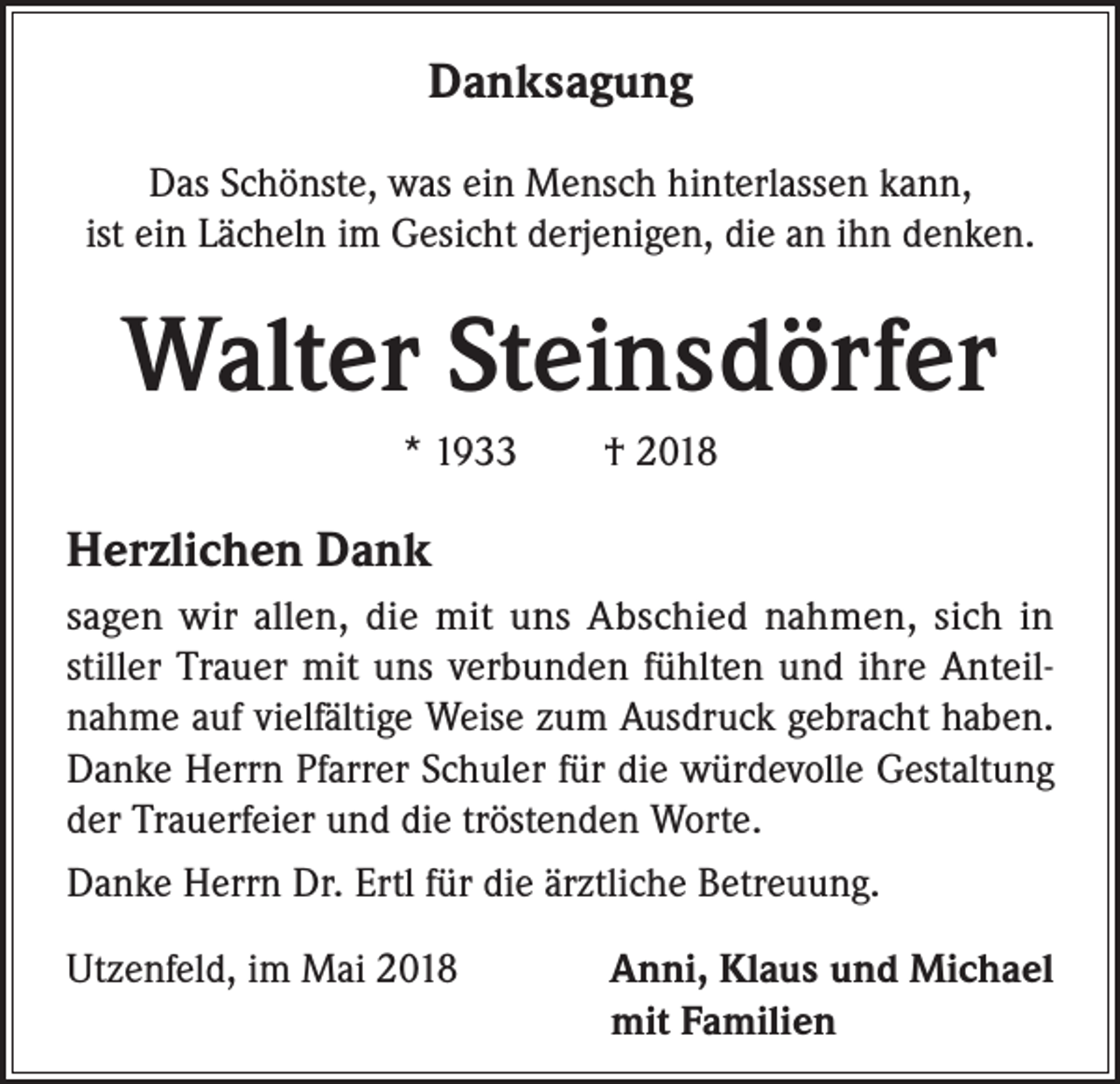 <p>Danksagung<br />Das Schönste, was ein Mensch hinterlassen kann,<br />ist ein Lächeln im Gesicht derjenigen, die an ihn denken.</p><p>Walter Steinsdörfer<br />* 1933 † 2018</p><p>Herzlichen Dank<br />sagen wir allen, die mit uns Abschied nahmen, sich in<br />stiller Trauer mit uns verbunden fühlten und ihre Anteilnahme auf vielfältige Weise zum Ausdruck gebracht haben.<br />Danke Herrn Pfarrer Schuler für die würdevolle Gestaltung<br />der Trauerfeier und die tröstenden Worte.<br />Danke Herrn Dr. Ertl für die ärztliche Betreuung.<br />Utzenfeld, im Mai 2018</p><p>Anni, Klaus und Michael<br />mit Familien</p>