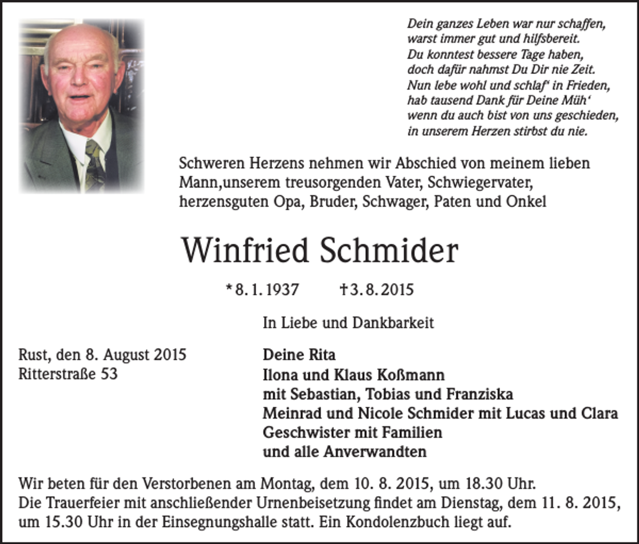 <p>Dein ganzes Leben war nur schaffen,<br />warst immer gut und hilfsbereit.<br />Du konntest bessere Tage haben,<br />doch dafür nahmst Du Dir nie Zeit.<br />Nun lebe wohl und schlaf‘ in Frieden,<br />hab tausend Dank für Deine Müh‘<br />wenn du auch bist von uns geschieden,<br />in unserem Herzen stirbst du nie.</p><p>Schweren Herzens nehmen wir Abschied von meinem lieben<br />Mann,unserem treusorgenden Vater, Schwiegervater,<br />herzensguten Opa, Bruder, Schwager, Paten und Onkel</p><p>Winfried Schmider<br />* 8. 1. 1937</p><p>† 3. 8. 2015</p><p>In Liebe und Dankbarkeit</p><p>Rust,<br />den 8. August 2015</p><p>Ritterstraße<br />53</p><p>Deine Rita<br />Ilona und Klaus Koßmann<br />mit Sebastian, Tobias und Franziska<br />Meinrad und Nicole Schmider mit Lucas und Clara<br />Geschwister mit Familien<br />und alle Anverwandten</p><p>Wir beten für den Verstorbenen am Montag, dem 10. 8. 2015, um 18.30 Uhr.<br />Die Trauerfeier mit anschließender Urnenbeisetzung findet am Dienstag, dem 11. 8. 2015,<br />um 15.30 Uhr in der Einsegnungshalle statt. Ein Kondolenzbuch liegt auf.</p>