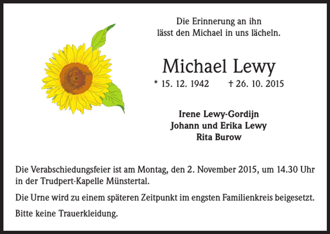 <p>Die Erinnerung an ihn<br />lässt den Michael in uns lächeln.</p><p>Michael Lewy</p><p>* 15. 12. 1942 † 26. 10. 2015<br />Irene Lewy-Gordijn<br />Johann und Erika Lewy<br />Rita Burow<br />Die Verabschiedungsfeier ist am Montag, den 2. November 2015, um 14.30 Uhr<br />in der Trudpert-Kapelle Münstertal.<br />Die Urne wird zu einem späteren Zeitpunkt im engsten Familienkreis beigesetzt.<br />Bitte keine Trauerkleidung.</p>