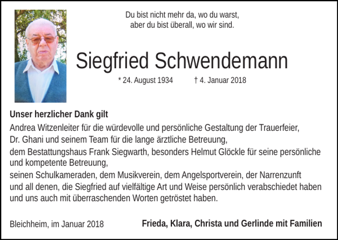 <p>D u bibist<br />st ninicht<br />c ht mehr<br />m e hr dda,<br />a, wwo<br />o ddu<br />u warst,<br />w ar st,<br />Du<br />aber<br />a b er dduu bibist<br />st üüberall,<br />b er all, wo<br />w o wir<br />wir ssind.<br />i n d.</p><p>SiSiegfried<br />e gfri e d SSchwendemann<br />ch wende mann<br />2 4. August<br />A u g u st<br />* 24.</p><p>4. Januar<br />J a n u ar<br />†† 4.</p><p>gilt<br />UUnser<br />n s er hherzlicher<br />er zli c h er DDank<br />a n k gilt<br />AAndrea<br />n dr e a Witzenleiter<br />Wit z e nl eit er ffür<br />ür didie<br />e würdevolle<br />w ür d e v oll e uund<br />n d ppersönliche<br />er s ö nli c h e Gestaltung<br />G e st alt u n g dder<br />er Trauerfeier,<br />Tr a u erf ei er,<br />Dr. Ghani<br />G h a ni uund<br />n d sseinem<br />ei n e m Te<br />a m ffür<br />ür die<br />di e llange<br />a n g e ärztliche<br />är ztli c h e Betreuung,<br />B etr eu u n g,<br />Dr.<br />Team<br />d e m Bestattungshaus<br />B e st att u n g s h a u s Frank<br />Fr a n k Siegwarth,<br />Si e g w art h, besonders<br />b e s o n d er s Helmut<br />H el mut Glöckle<br />Gl ö c kl e ffür<br />ür sseine<br />ei n e ppersönliche<br />er s ö nli c h e<br />dem<br />uund<br />n d kkompetente<br />o m p et e nt e Betreuung,<br />B etr e u u n g,<br />sseinen<br />ei n e n Schulkameraden,<br />S c h ul k a m er a d e n, dem<br />d e m MMusikverein,<br />u si k v er ei n, ddem<br />e m AAngelsportverein,<br />n g el s p ort v er ei n, dder<br />er Narrenzunft<br />N arr e n z u nft<br />uund<br />n d all<br />e n e n, didiee Siegfried<br />Si e gfri e d auf<br />a uf vivielfältige<br />elf älti g e Art<br />Art uund<br />n d Weise<br />W ei s e persönlich<br />p er s ö nli c h verabschiedet<br />v er a b s c hi e d et haben<br />h ab e n<br />all ddenen,<br />uund<br />n d uuns<br />n s aauch<br />u c h mit<br />mit üüberraschenden<br />b err a s c h e n d e n Worten<br />W ort e n ggetröstet<br />etr ö st et hhaben.<br />a b e n.<br />BlBleichheim,<br />ei c h h ei m, i im<br />m JJanuar<br />a n u ar 22</p><p>Frieda,<br />Fri e d a, Klara,<br />Kl ar a, Christa<br />C hri st a uund<br />n d GGerlinde<br />erli n d e mit<br />mit FFamilien<br />a mili e n</p>