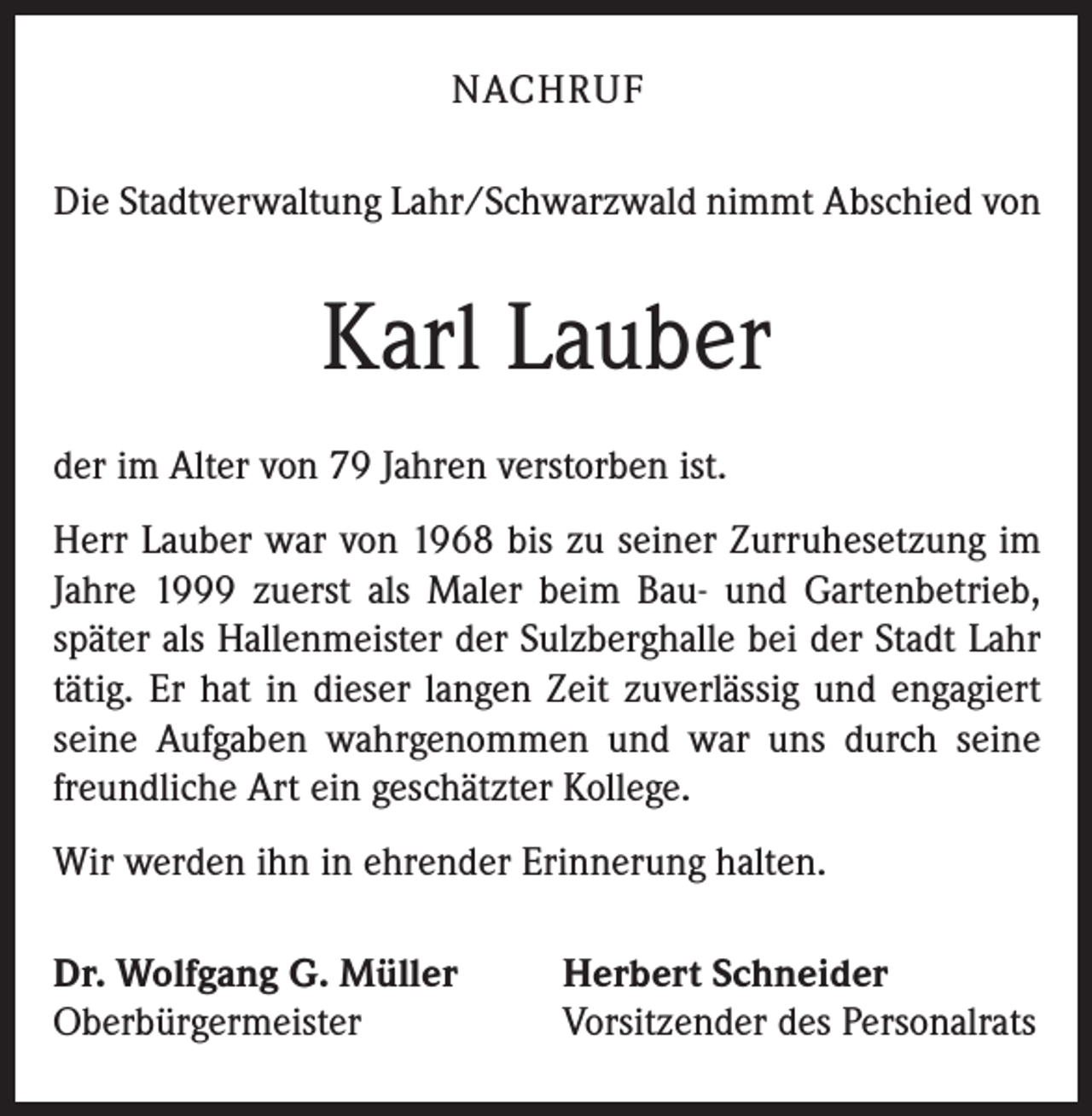 <p>NACHRUF<br />Die Stadtverwaltung Lahr/Schwarzwald nimmt Abschied von</p><p>Karl Lauber<br />der im Alter von 79 Jahren verstorben ist.<br />Herr Lauber war von 1968 bis zu seiner Zurruhesetzung im<br />Jahre 1999 zuerst als Maler beim Bau- und Gartenbetrieb,<br />später als Hallenmeister der Sulzberghalle bei der Stadt Lahr<br />tätig. Er hat in dieser langen Zeit zuverlässig und engagiert<br />seine Aufgaben wahrgenommen und war uns durch seine<br />freundliche Art ein geschätzter Kollege.<br />Wir werden ihn in ehrender Erinnerung halten.<br />Dr. Wolfgang G. Müller<br />Oberbürgermeister</p><p>Herbert Schneider<br />Vorsitzender des Personalrats</p>