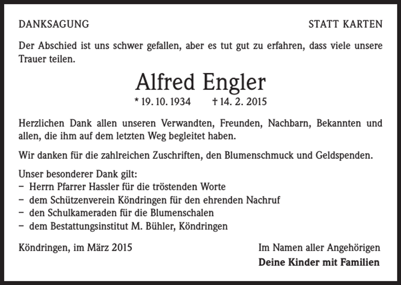 <p>DANKSAGUNG</p><p>STATT KARTEN</p><p>Der Abschied ist uns schwer gefallen, aber es tut gut zu erfahren, dass viele unsere<br />Trauer teilen.</p><p>Alfred Engler</p><p>* 19. 10. 1934 † 14. 2. 2015<br />Herzlichen Dank allen unseren Verwandten, Freunden, Nachbarn, Bekannten und<br />allen, die ihm auf dem letzten Weg begleitet haben.<br />Wir danken für die zahlreichen Zuschriften, den Blumenschmuck und Geldspenden.<br />Unser besonderer Dank gilt:<br />– Herrn Pfarrer Hassler für die tröstenden Worte<br />– dem Schützenverein Köndringen für den ehrenden Nachruf<br />– den Schulkameraden für die Blumenschalen<br />– dem Bestattungsinstitut M. Bühler, Köndringen<br />Köndringen, im März 2015</p><p>Im Namen aller Angehörigen<br />Deine Kinder mit Familien</p>