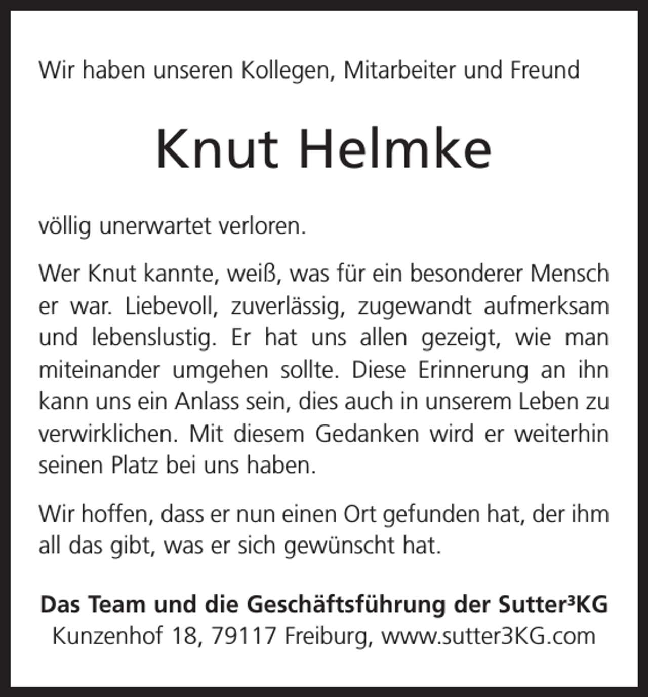 <p>Wir haben unseren Kollegen, Mitarbeiter und Freund</p><p>Knut Helmke<br />völlig unerwartet verloren.<br />Wer Knut kannte, weiß, was für ein besonderer Mensch<br />er war. Liebevoll, zuverlässig, zugewandt aufmerksam<br />und lebenslustig. Er hat uns allen gezeigt, wie man<br />­miteinander umgehen sollte. Diese Erinnerung an ihn<br />kann uns ein Anlass sein, dies auch in unserem Leben zu<br />verwirklichen. Mit diesem Gedanken wird er weiterhin<br />seinen Platz bei uns haben.<br />Wir hoffen, dass er nun einen Ort gefunden hat, der ihm<br />all das gibt, was er sich gewünscht hat.<br />Das Team und die Geschäftsführung der Sutter³KG<br />Kunzenhof 18, 79117 Freiburg, www.sutter3KG.com</p>