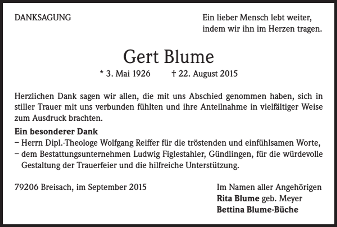 <p>DANKSAGUNG</p><p>Ein lieber Mensch lebt weiter,<br />indem wir ihn im Herzen tragen.</p><p>Gert Blume<br />* 3. Mai 1926 † 22. August 2015<br />Herzlichen Dank sagen wir allen, die mit uns Abschied genommen haben, sich in<br />stiller Trauer mit uns verbunden fühlten und ihre Anteilnahme in vielfältiger Weise<br />zum Ausdruck brachten.<br />Ein besonderer Dank<br />– Herrn Dipl.-Theologe Wolfgang Reiffer für die tröstenden und einfühlsamen Worte,<br />– dem Bestattungsunternehmen Ludwig Figlestahler, Gündlingen, für die würdevolle<br />Gestaltung der Trauerfeier und die hilfreiche Unterstützung.<br />79206 Breisach, im September 2015</p><p>Im Namen aller Angehörigen<br />Rita Blume geb. Meyer<br />Bettina Blume-Büche</p>