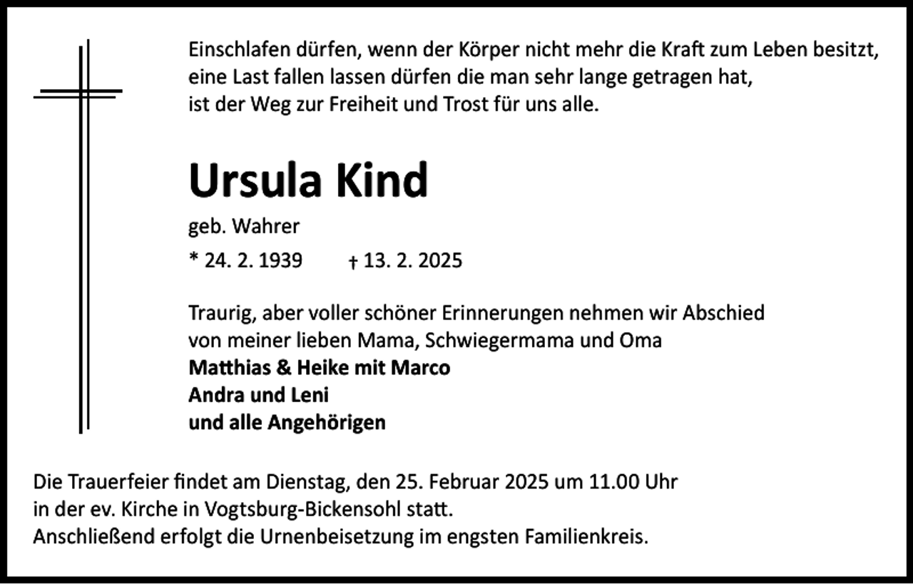 <p>Einschlafen dürfen, wenn der Körper nicht mehr die Kraft zum Leben besitzt,<br />eine Last fallen lassen dürfen die man sehr lange getragen hat,<br />ist der Weg zur Freiheit und Trost für uns alle.</p><p>Ursula Kind<br />geb. Wahrer<br />* 24. 2. 1939</p><p>† 13. 2. 2025</p><p>Traurig, aber voller schöner Erinnerungen nehmen wir Abschied<br />von meiner lieben Mama, Schwiegermama und Oma<br />Matthias &amp; Heike mit Marco<br />Andra und Leni<br />und alle Angehörigen<br />Die Trauerfeier findet am Dienstag, den 25. Februar 2025 um 11.00 Uhr<br />in der ev. Kirche in Vogtsburg-Bickensohl statt.<br />Anschließend erfolgt die Urnenbeisetzung im engsten Familienkreis.</p>