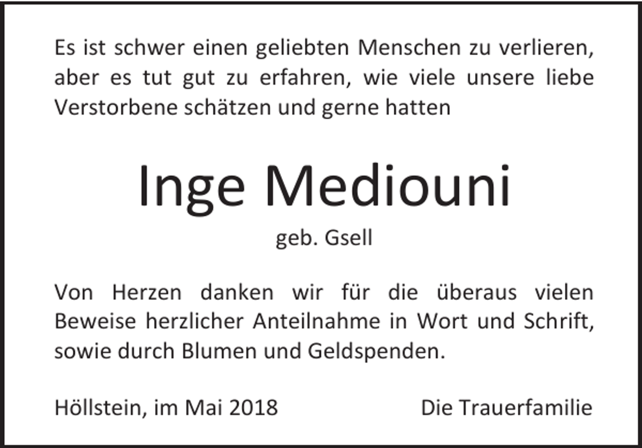 <p>Es ist schwer einen geliebten Menschen zu verlieren,<br />aber es tut gut zu erfahren, wie viele unsere liebe<br />Verstorbene schätzen und gerne hatten</p><p>Inge Mediouni<br />geb. Gsell<br />Von Herzen danken wir für die überaus vielen<br />Beweise herzlicher Anteilnahme in Wort und Schrift,<br />sowie durch Blumen und Geldspenden.<br />Höllstein, im Mai 2018</p><p>Die Trauerfamilie</p>