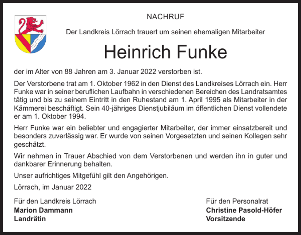 <p>NACHRUF<br />Der Landkreis Lörrach trauert um seinen ehemaligen Mitarbeiter</p><p>Heinrich Funke<br />der im Alter von 88 Jahren am 3. Januar 2022 verstorben ist.<br />Der Verstorbene trat am 1. Oktober 1962 in den Dienst des Landkreises Lörrach ein. Herr<br />Funke war in seiner beruflichen Laufbahn in verschiedenen Bereichen des Landratsamtes<br />tätig und bis zu seinem Eintritt in den Ruhestand am 1. April 1995 als Mitarbeiter in der<br />Kämmerei beschäftigt. Sein 40-jähriges Dienstjubiläum im öffentlichen Dienst vollendete<br />er am 1. Oktober 1994.<br />Herr Funke war ein beliebter und engagierter Mitarbeiter, der immer einsatzbereit und<br />besonders zuverlässig war. Er wurde von seinen Vorgesetzten und seinen Kollegen sehr<br />geschätzt.<br />Wir nehmen in Trauer Abschied von dem Verstorbenen und werden ihn in guter und<br />­dankbarer Erinnerung behalten.<br />Unser aufrichtiges Mitgefühl gilt den Angehörigen.<br />Lörrach, im Januar 2022<br />Für den Landkreis Lörrach<br />Für den Personalrat<br />Marion Dammann<br />Christine Pasold-Höfer<br />Landrätin Vorsitzende</p>