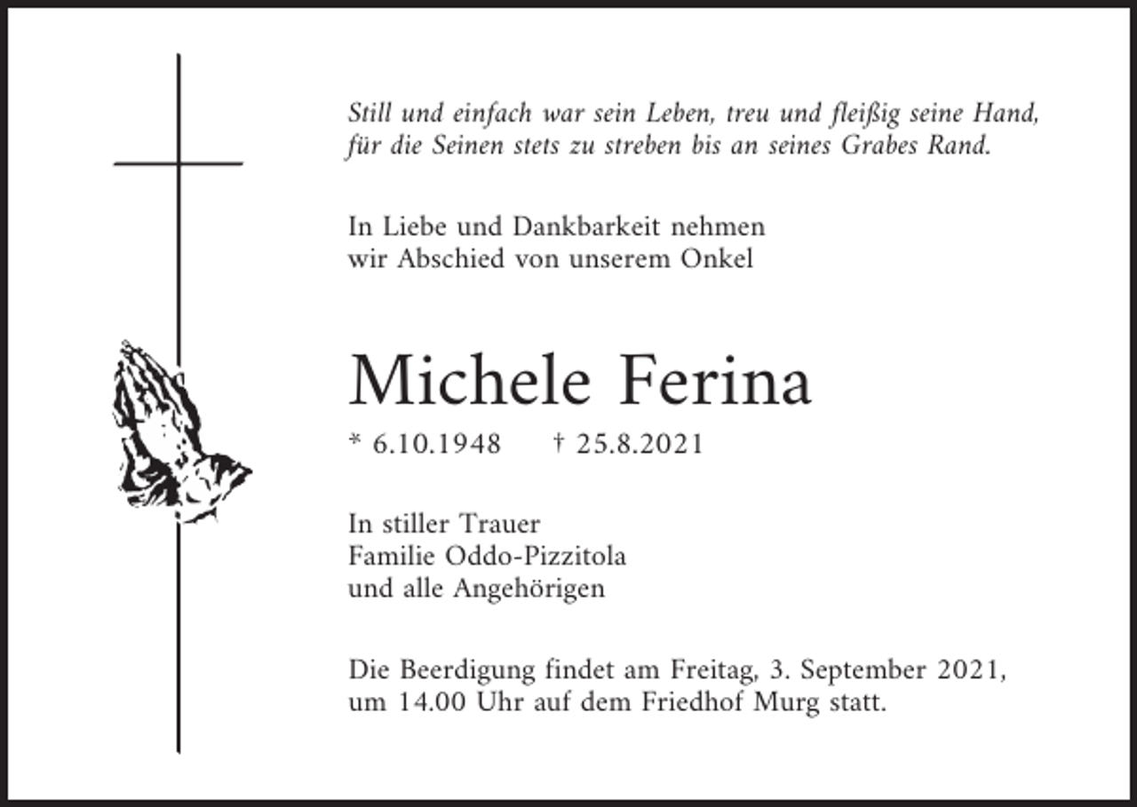 <p>Still und einfach war sein Leben, treu und fleißig seine Hand,<br />für die Seinen stets zu streben bis an seines Grabes Rand.<br />In Liebe und Dankbarkeit nehmen<br />wir Abschied von unserem Onkel</p><p>Michele Ferina<br />* 6.10.1948</p><p>† 25.8.2021</p><p>In stiller Trauer<br />Familie Oddo-Pizzitola<br />und alle Angehörigen<br />Die Beerdigung findet am Freitag, 3. September 2021,<br />um 14.00 Uhr auf dem Friedhof Murg statt.</p>
