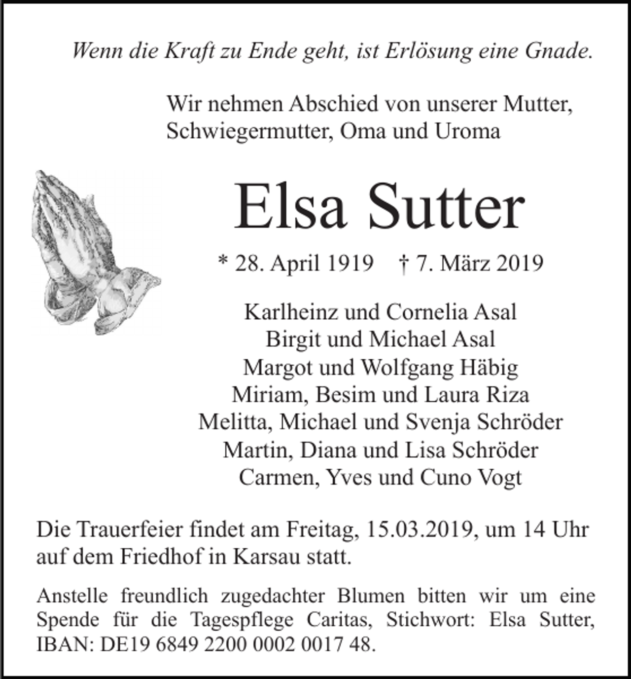 <p>Wenn die Kraft zu Ende geht, ist Erlösung eine Gnade.<br />Wir nehmen Abschied von unserer Mutter,<br />Schwiegermutter, Oma und Uroma</p><p>Elsa Sutter<br />* 28. April 1919</p><p>† 7. März 2019</p><p>Karlheinz und Cornelia Asal<br />Birgit und Michael Asal<br />Margot und Wolfgang Häbig<br />Miriam, Besim und Laura Riza<br />Melitta, Michael und Svenja Schröder<br />Martin, Diana und Lisa Schröder<br />Carmen, Yves und Cuno Vogt<br />Die Trauerfeier findet am Freitag, 15.03.2019, um 14 Uhr<br />auf dem Friedhof in Karsau statt.<br />Anstelle freundlich zugedachter Blumen bitten wir um eine<br />Spende für die Tagespflege Caritas, Stichwort: Elsa Sutter,<br />IBAN: DE19 6849 2202 0017 48.</p>
