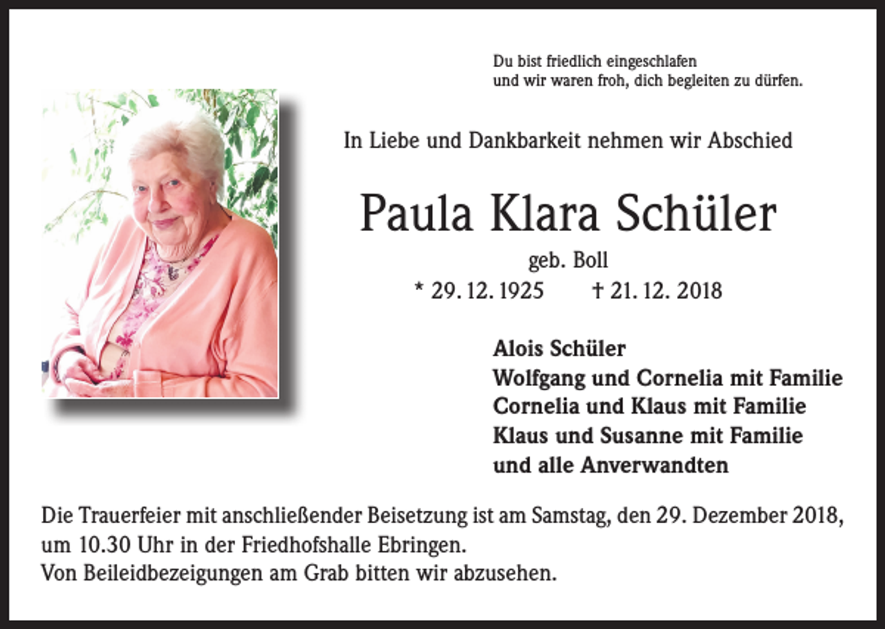 <p>Du bist friedlich eingeschlafen<br />und wir waren froh, dich begleiten zu dürfen.</p><p>In Liebe und Dankbarkeit nehmen wir Abschied</p><p>Paula Klara Schüler<br />geb. Boll<br />* 29. 12. 1925 † 21. 12. 2018<br />Alois Schüler<br />Wolfgang und Cornelia mit Familie<br />Cornelia und Klaus mit Familie<br />Klaus und Susanne mit Familie<br />und alle Anverwandten<br />Die Trauerfeier mit anschließender Beisetzung ist am Samstag, den 29. Dezember 2018,<br />um 10.30 Uhr in der Friedhofshalle Ebringen.<br />Von Beileidbezeigungen am Grab bitten wir abzusehen.</p>