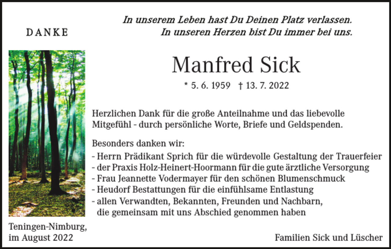 <p>Manfred Sick<br />* 5. 6. 1959 † 13. 7. 2022<br />Herzlichen Dank für die große Anteilnahme und das liebevolle<br />Mitgefühl - durch persönliche Worte, Briefe und Geldspenden.<br />Besonders danken wir:<br />- Herrn Prädikant Sprich für die würdevolle Gestaltung der Trauerfeier<br />- der Praxis Holz-Heinert-Hoormann für die gute ärztliche Versorgung<br />- Frau Jeannette Vodermayer für den schönen Blumenschmuck<br />- Heudorf Bestattungen für die einfühlsame Entlastung<br />- allen Verwandten, Bekannten, Freunden und Nachbarn,<br />die gemeinsam mit uns Abschied genommen haben<br />Teningen-Nimburg,<br />im August 2022</p><p>Familien Sick und Lüscher</p>