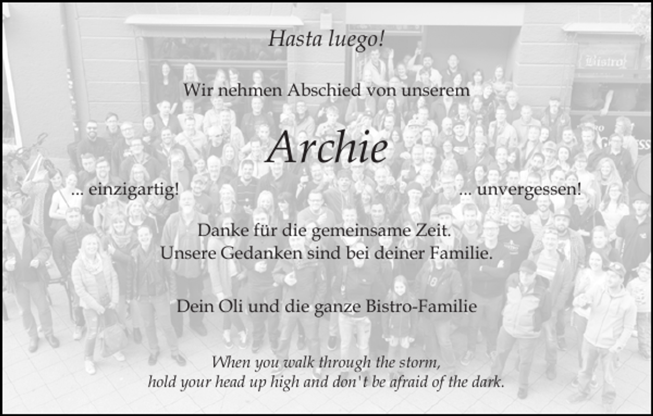 <p>Hasta luego!<br />Wir nehmen Abschied von unserem</p><p>Archie<br />... einzigartig!</p><p>... unvergessen!</p><p>Danke für die gemeinsame Zeit.<br />Unsere Gedanken sind bei deiner Familie.<br />Dein Oli und die ganze Bistro-Familie<br />When you walk through the storm,<br />hold your head up high and don't be afraid of the dark.</p>