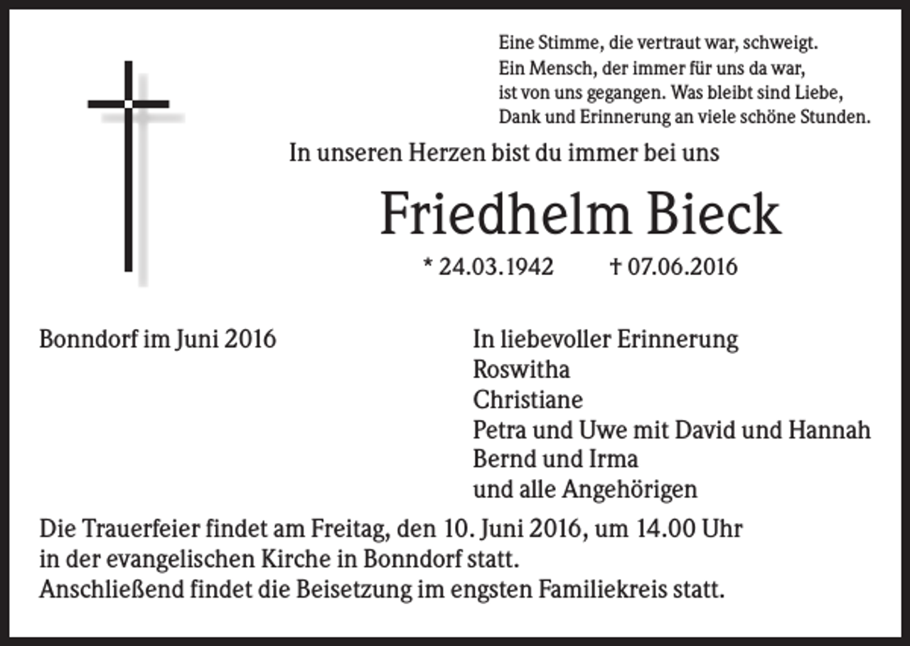 <p>Eine Stimme, die vertraut war, schweigt.<br />Ein Mensch, der immer für uns da war,<br />ist von uns gegangen. Was bleibt sind Liebe,<br />Dank und Erinnerung an viele schöne Stunden.</p><p>In unseren Herzen bist du immer bei uns</p><p>Friedhelm Bieck<br />* 24.03.1942</p><p>Bonndorf im Juni 2016</p><p>† 07.06.2016</p><p>In liebevoller Erinnerung<br />Roswitha<br />Christiane<br />Petra und Uwe mit David und Hannah<br />Bernd und Irma<br />und alle Angehörigen<br />Die Trauerfeier findet am Freitag, den 10. Juni 2016, um 14.00 Uhr<br />in der evangelischen Kirche in Bonndorf statt.<br />Anschließend findet die Beisetzung im engsten Familiekreis statt.</p>