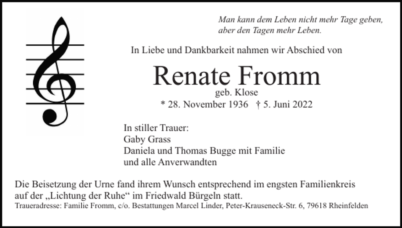 <p>Man kann dem Leben nicht mehr Tage geben,<br />aber den Tagen mehr Leben.</p><p>In Liebe und Dankbarkeit nahmen wir Abschied von</p><p>Renate Fromm<br />geb. Klose<br />* 28. November 1936 † 5. Juni 2022</p><p>In stiller Trauer:<br />Gaby Grass<br />Daniela und Thomas Bugge mit Familie<br />und alle Anverwandten<br />Die Beisetzung der Urne fand ihrem Wunsch entsprechend im engsten Familienkreis<br />auf der „Lichtung der Ruhe“ im Friedwald Bürgeln statt.<br />Traueradresse: Familie Fromm, c/o. Bestattungen Marcel Linder, Peter-Krauseneck-Str. 6, 79618 Rheinfelden</p>
