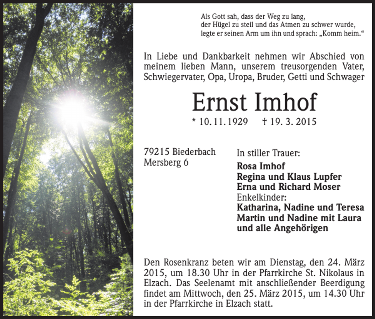 <p>Als Gott sah, dass der Weg zu lang,<br />der Hügel zu steil und das Atmen zu schwer wurde,<br />legte er seinen Arm um ihn und sprach: „Komm heim.“</p><p>In Liebe und Dankbarkeit nehmen wir Abschied von<br />meinem lieben Mann, unserem treusorgenden Vater,<br />Schwiegervater, Opa, Uropa, Bruder, Getti und Schwager</p><p>Ernst Imhof</p><p>* 10. 11. 1929 † 19. 3. 2015<br />79215 Biederbach<br />Mersberg 6</p><p>In stiller Trauer:<br />Rosa Imhof<br />Regina und Klaus Lupfer<br />Erna und Richard Moser<br />Enkelkinder:<br />Katharina, Nadine und Teresa<br />Martin und Nadine mit Laura<br />und alle Angehörigen</p><p>Den Rosenkranz beten wir am Dienstag, den 24. März<br />2015, um 18.30 Uhr in der ­Pfarrkirche St. Nikolaus in<br />Elzach. Das Seelenamt mit an­schließender Beerdigung<br />findet am Mittwoch, den 25. März 2015, um 14.30 Uhr<br />in der Pfarrkirche in Elzach statt.</p>