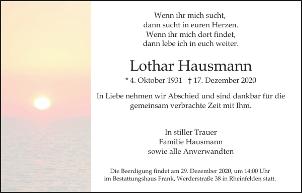 <p>Wenn ihr mich sucht,<br />dann sucht in euren Herzen.<br />Wenn ihr mich dort findet,<br />dann lebe ich in euch weiter.</p><p>Lothar Hausmann<br />* 4. Oktober 1931 † 17. Dezember 2020<br />In Liebe nehmen wir Abschied und sind dankbar für die<br />gemeinsam verbrachte Zeit mit Ihm.<br />In stiller Trauer<br />Familie Hausmann<br />sowie alle Anverwandten<br />Die Beerdigung findet am 29. Dezember 2020, um 14:00 Uhr<br />im Bestattungshaus Frank, Werderstraße 38 in Rheinfelden statt.</p>
