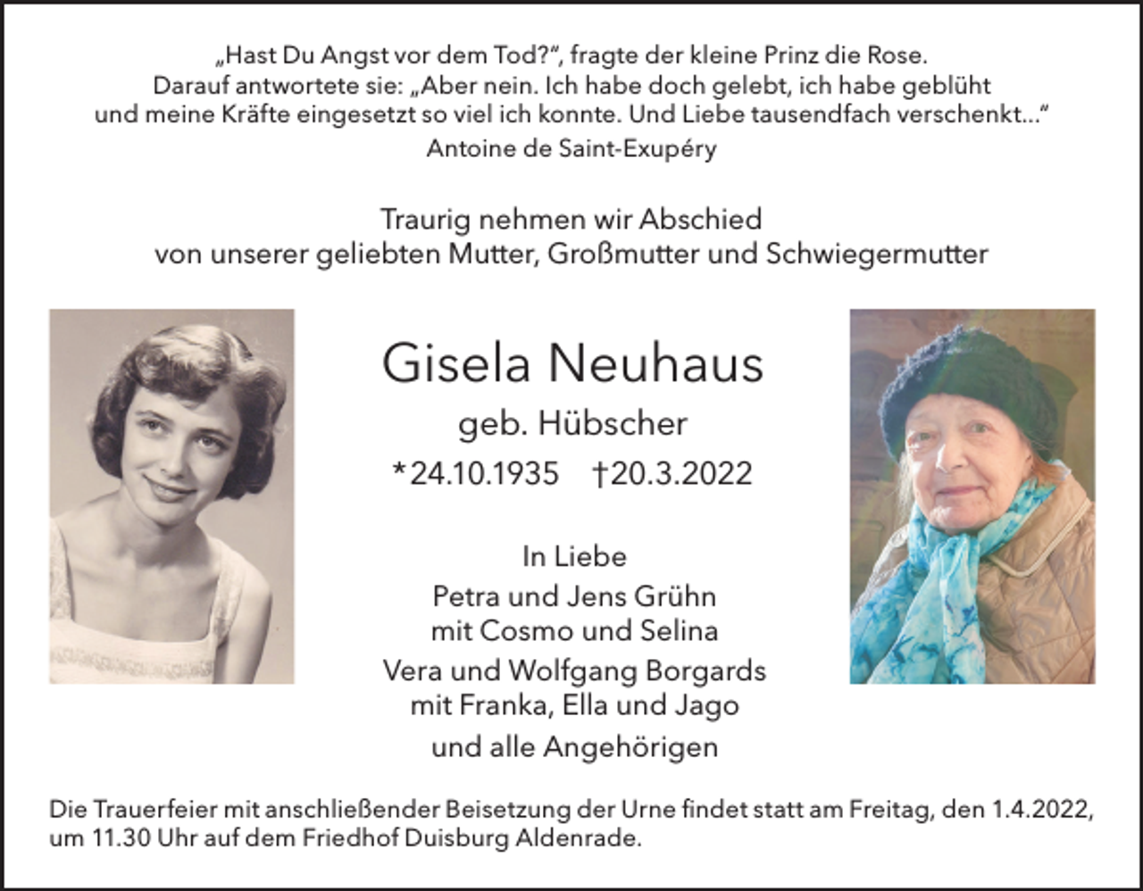 <p>„Hast Du Angst vor dem Tod?“, fragte der kleine Prinz die Rose.<br />Darauf antwortete sie: „Aber nein. Ich habe doch gelebt, ich habe geblüht<br />und meine Kräfte eingesetzt so viel ich konnte. Und Liebe tausendfach verschenkt...“<br />Antoine de Saint-Exupéry</p><p>Traurig nehmen wir Abschied<br />von unserer geliebten Mutter, Großmutter und Schwiegermutter</p><p>Gisela Neuhaus<br />geb. Hübscher<br />* 24.10.1935 †20.3.2022<br />In Liebe<br />Petra und Jens Grühn<br />mit Cosmo und Selina<br />Vera und Wolfgang Borgards<br />mit Franka, Ella und Jago<br />und alle Angehörigen<br />Die Trauerfeier mit anschließender Beisetzung der Urne findet statt am Freitag, den 1.4.2022,<br />um 11.30 Uhr auf dem Friedhof Duisburg Aldenrade.</p>