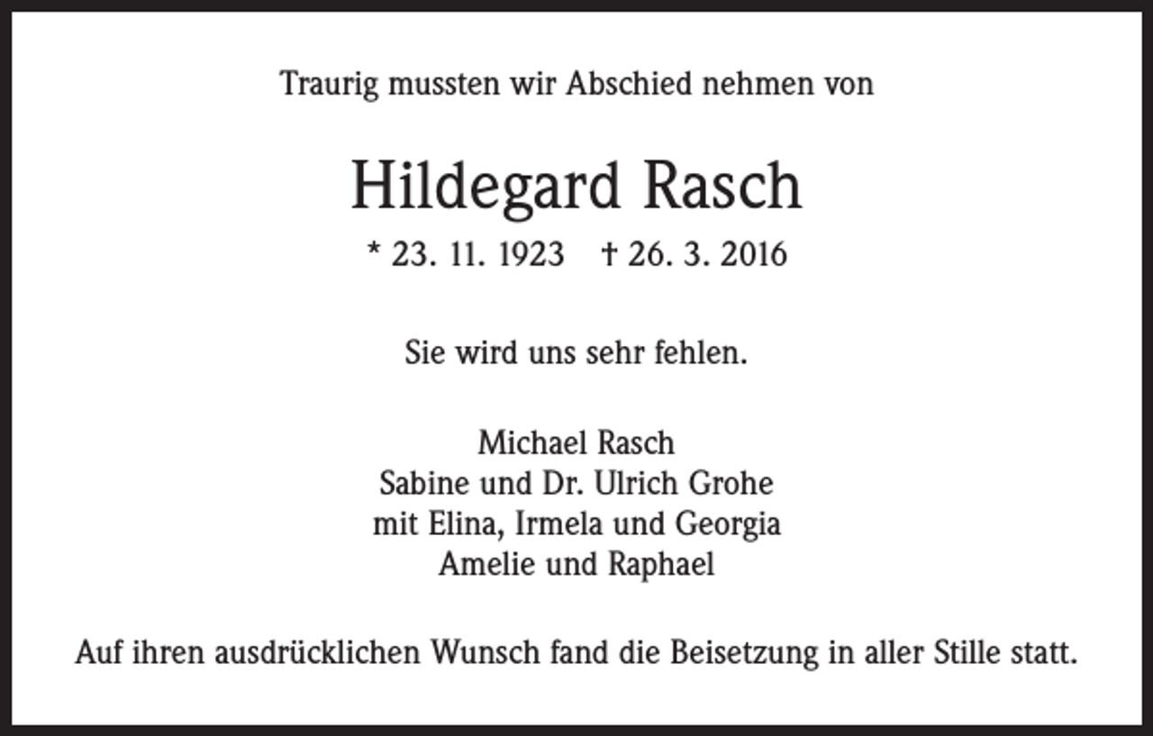 <p>Traurig mussten wir Abschied nehmen von</p><p>Hildegard Rasch<br />* 23. 11. 1923 † 26. 3. 2016<br />Sie wird uns sehr fehlen.<br />Michael Rasch<br />Sabine und Dr. Ulrich Grohe<br />mit Elina, Irmela und Georgia<br />Amelie und Raphael<br />Auf ihren ausdrücklichen Wunsch fand die Beisetzung in aller Stille statt.</p>