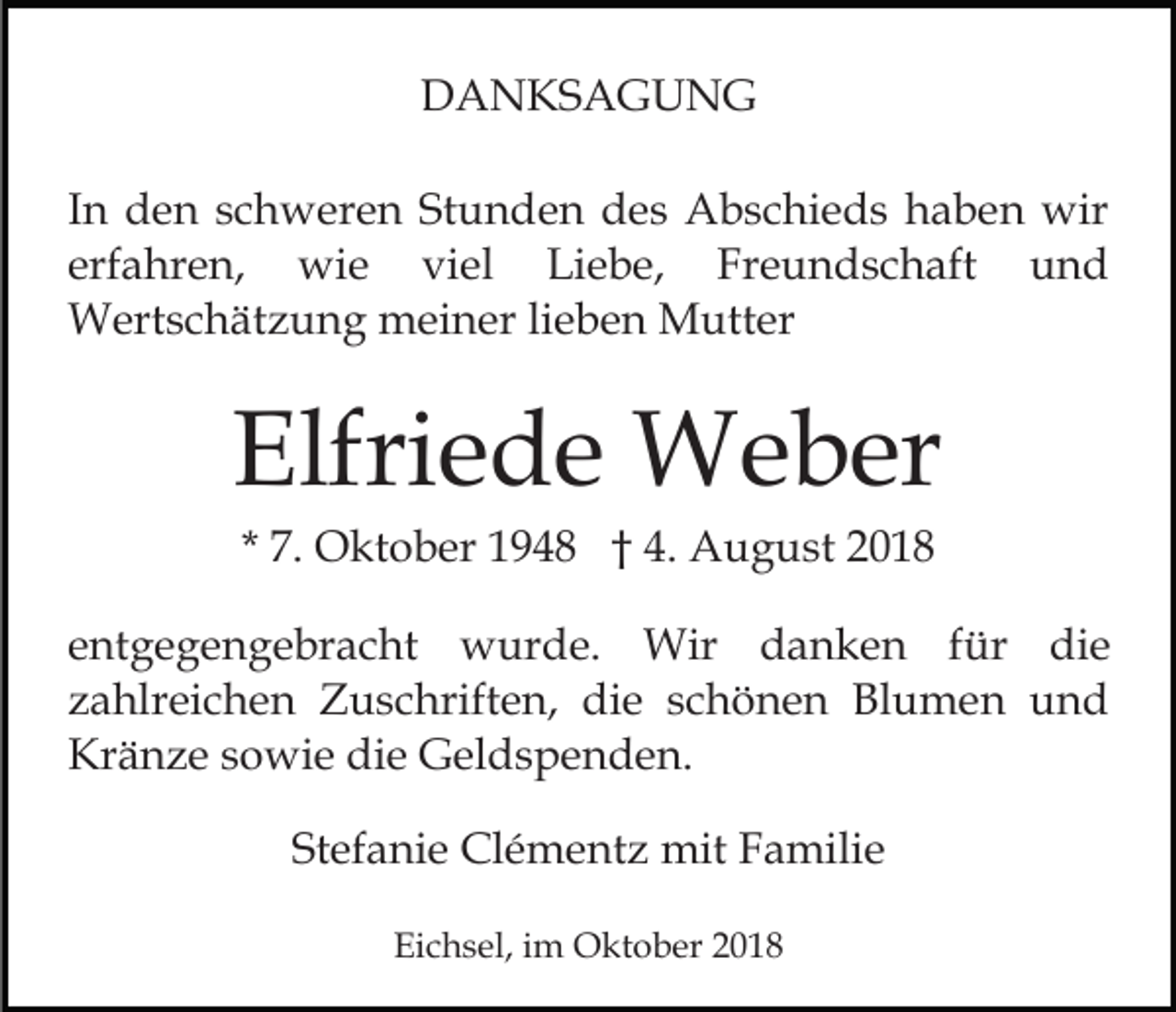 <p>DANKSAGUNG<br />In den schweren Stunden des Abschieds haben wir<br />erfahren, wie viel Liebe, Freundschaft und<br />Wertschätzung meiner lieben Mutter</p><p>Elfriede Weber<br />* 7. Oktober 1948 † 4. August 2018<br />entgegengebracht wurde. Wir danken für die<br />zahlreichen Zuschriften, die schönen Blumen und<br />Kränze sowie die Geldspenden.<br />Stefanie Clémentz mit Familie<br />Eichsel, im Oktober 2018</p>