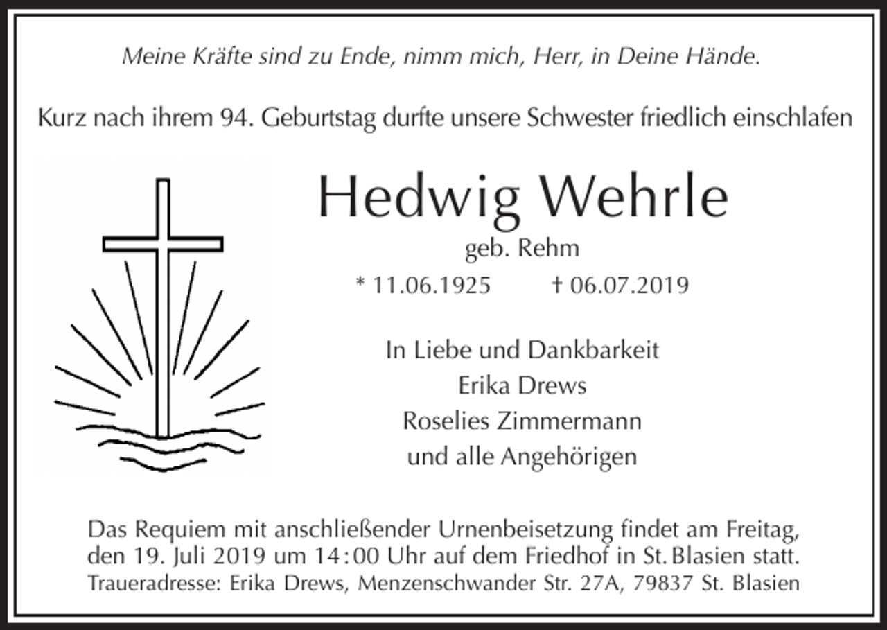 <p>Meine Kräfte sind zu Ende, nimm mich, Herr, in Deine Hände.</p><p>Kurz nach ihrem 94. Geburtstag durfte unsere Schwester friedlich einschlafen</p><p>Hedwig Wehrle<br />geb. Rehm<br />* 11.06.1925<br />† 06.07.2019<br />In Liebe und Dankbarkeit<br />Erika Drews<br />Roselies Zimmermann<br />und alle Angehörigen<br />Das Requiem mit anschließender Urnenbeisetzung findet am Freitag,<br />den 19. Juli 2019 um 14 : 00 Uhr auf dem Friedhof in St. Blasien statt.<br />Traueradresse: Erika Drews, Menzenschwander Str. 27A, 79837 St. Blasien</p>