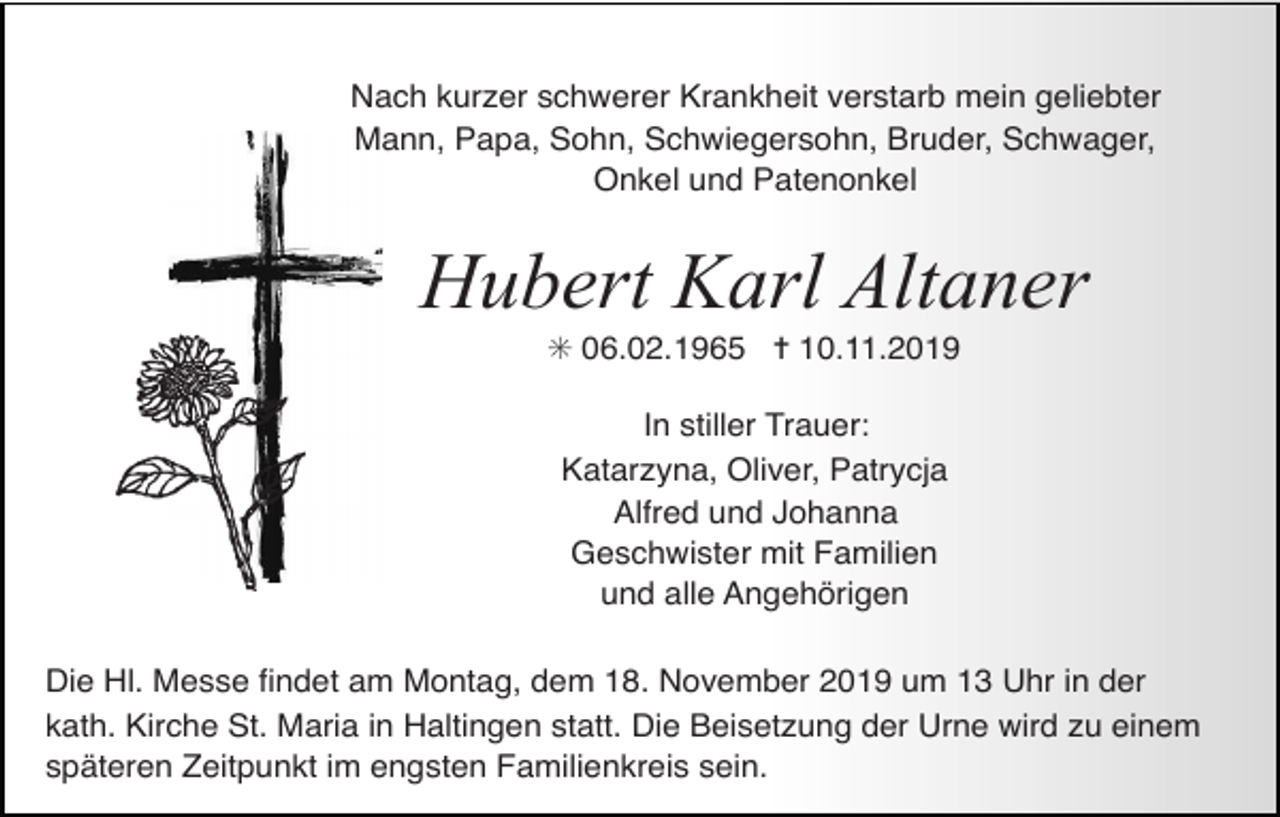 <p>Nach kurzer schwerer Krankheit verstarb mein geliebter<br />Mann, Papa, Sohn, Schwiegersohn, Bruder, Schwager,<br />Onkel und Patenonkel</p><p>Hubert Karl Altaner<br />✳ 06.02.1965 ✝ 10.11.2019<br />In stiller Trauer:<br />Katarzyna, Oliver, Patrycja<br />Alfred und Johanna<br />Geschwister mit Familien<br />und alle Angehörigen<br />Die Hl. Messe ﬁndet am Montag, dem 18. November 2019 um 13 Uhr in der<br />kath. Kirche St. Maria in Haltingen statt. Die Beisetzung der Urne wird zu einem<br />späteren Zeitpunkt im engsten Familienkreis sein.</p>
