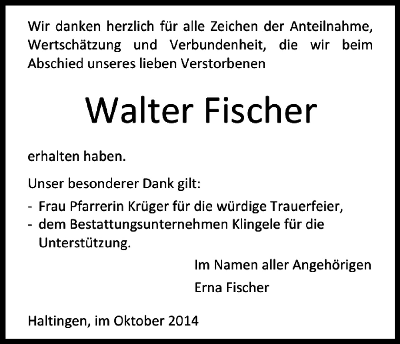 <p>Wir danken herzlich für alle Zeichen der Anteilnahme,<br />Wertschätzung und Verbundenheit, die wir beim<br />Abschied unseres lieben Verstorbenen</p><p>Walter Fischer<br />erhalten haben.<br />Unser besonderer Dank gilt:<br />- Frau Pfarrerin Krüger für die würdige Trauerfeier,<br />- dem Bestattungsunternehmen Klingele für die<br />Unterstützung.<br />Im Namen aller Angehörigen<br />Erna Fischer<br />Haltingen, im Oktober 2014</p>