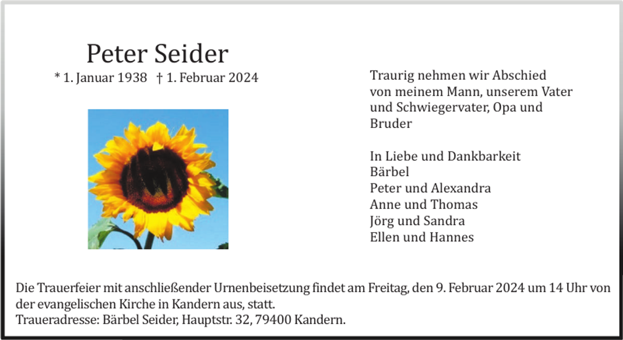 <p>Peter Seider<br />* 1. Januar 1938 † 1. Februar 2024</p><p>Traurig nehmen wir Abschied<br />von meinem Mann, unserem Vater<br />und Schwiegervater, Opa und<br />Bruder<br />In Liebe und Dankbarkeit<br />Bä rbel<br />Peter und Alexandra<br />Anne und Thomas<br />Jö rg und Sandra<br />Ellen und Hannes</p><p>Die Trauerfeier mit anschließender Urnenbeisetzung findet am Freitag, den 9. Februar 2024 um 14 Uhr von<br />der evangelischen Kirche in Kandern aus, statt.<br />Traueradresse: Bä rbel Seider, Hauptstr. 32, 79400 Kandern.</p>