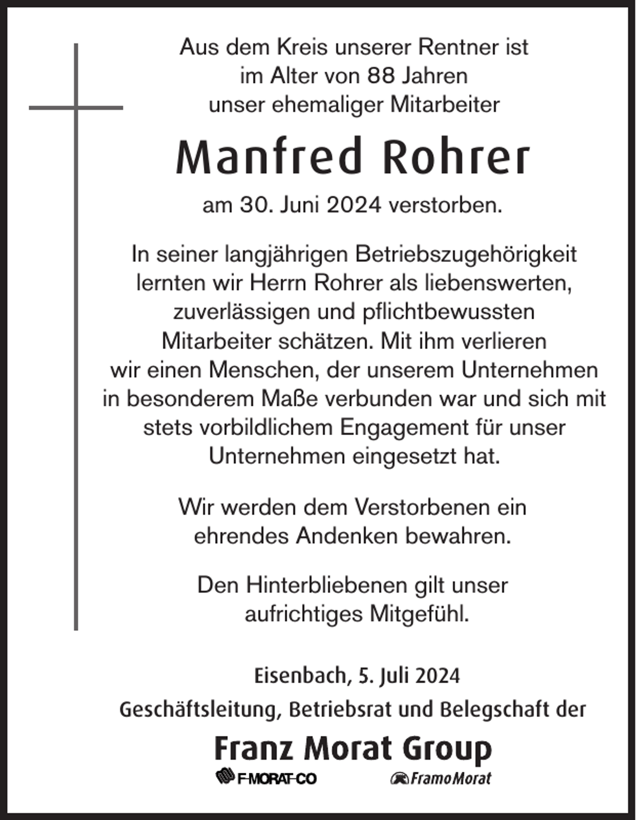 <p>Aus dem Kreis unserer Rentner ist<br />im Alter von 88 Jahren<br />unser ehemaliger Mitarbeiter</p><p>Manfred Rohrer<br />am 30. Juni 2024 verstorben.<br />In seiner langjährigen Betriebszugehörigkeit<br />lernten wir Herrn Rohrer als liebenswerten,<br />zuverlässigen und pflichtbewussten<br />Mitarbeiter schätzen. Mit ihm verlieren<br />wir einen Menschen, der unserem Unternehmen<br />in besonderem Maße verbunden war und sich mit<br />stets vorbildlichem Engagement für unser<br />Unternehmen eingesetzt hat.<br />Wir werden dem Verstorbenen ein<br />ehrendes Andenken bewahren.<br />Den Hinterbliebenen gilt unser<br />aufrichtiges Mitgefühl.<br />Eisenbach, 5. Juli 2024<br />Geschäftsleitung, Betriebsrat und Belegschaft der</p>