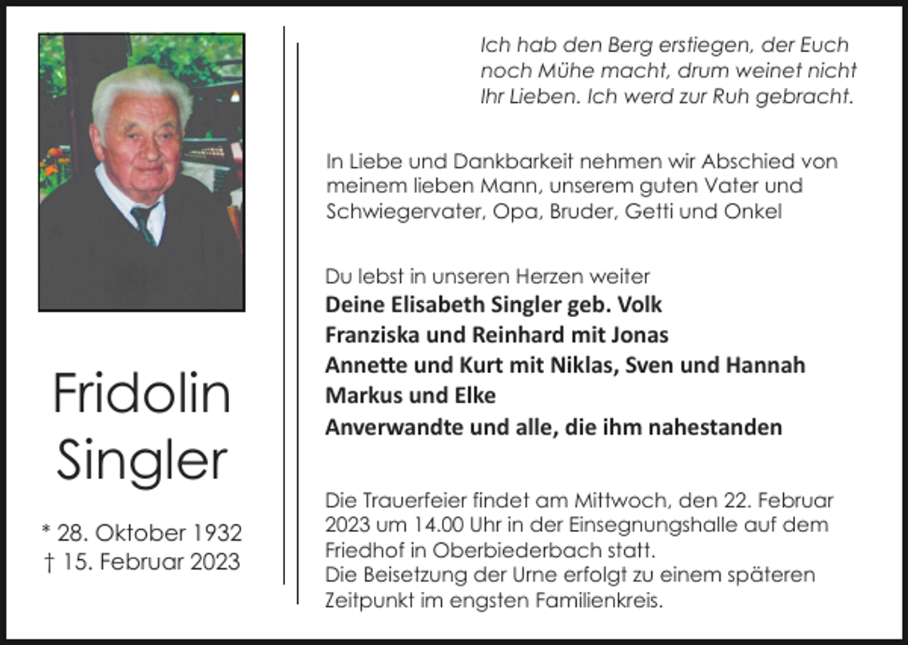 <p>Ich hab den Berg erstiegen, der Euch<br />noch Mühe macht, drum weinet nicht<br />Ihr Lieben. Ich werd zur Ruh gebracht.<br />In Liebe und Dankbarkeit nehmen wir Abschied von<br />meinem lieben Mann, unserem guten Vater und<br />Schwiegervater, Opa, Bruder, Getti und Onkel<br />Du lebst in unseren Herzen weiter</p><p>Fridolin<br />Singler<br />* 28. Oktober 1932<br />† 15. Februar 2023</p><p>Deine Elisabeth Singler geb. Volk<br />Franziska und Reinhard mit Jonas<br />Anne�e und Kurt mit Niklas, Sven und Hannah<br />Markus und Elke<br />Anverwandte und alle, die ihm nahestanden<br />Die Trauerfeier findet am Mittwoch, den 22. Februar<br />2023 um 14.00 Uhr in der Einsegnungshalle auf dem<br />Friedhof in Oberbiederbach statt.<br />Die Beisetzung der Urne erfolgt zu einem späteren<br />Zeitpunkt im engsten Familienkreis.</p>