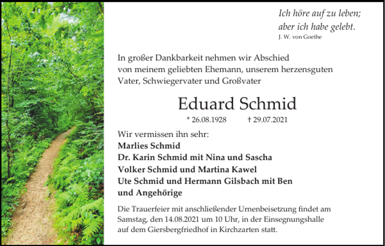 <p>Ich höre auf zu leben;<br />aber ich habe gelebt.<br />J. W. von Goethe</p><p>In großer Dankbarkeit nehmen wir Abschied<br />von meinem geliebten Ehemann, unserem herzensguten<br />Vater, Schwiegervater und Großvater</p><p>Eduard Schmid<br />* 26.08.1928</p><p>† 29.07.2021</p><p>Wir vermissen ihn sehr:<br />Marlies Schmid<br />Dr. Karin Schmid mit Nina und Sascha<br />Volker Schmid und Martina Kawel<br />Ute Schmid und Hermann Gilsbach mit Ben<br />und Angehörige<br />Die Trauerfeier mit anschließender Urnenbeisetzung findet am<br />Samstag, den 14.08.2021 um 10 Uhr, in der Einsegnungshalle<br />auf dem Giersbergfriedhof in Kirchzarten statt.</p>