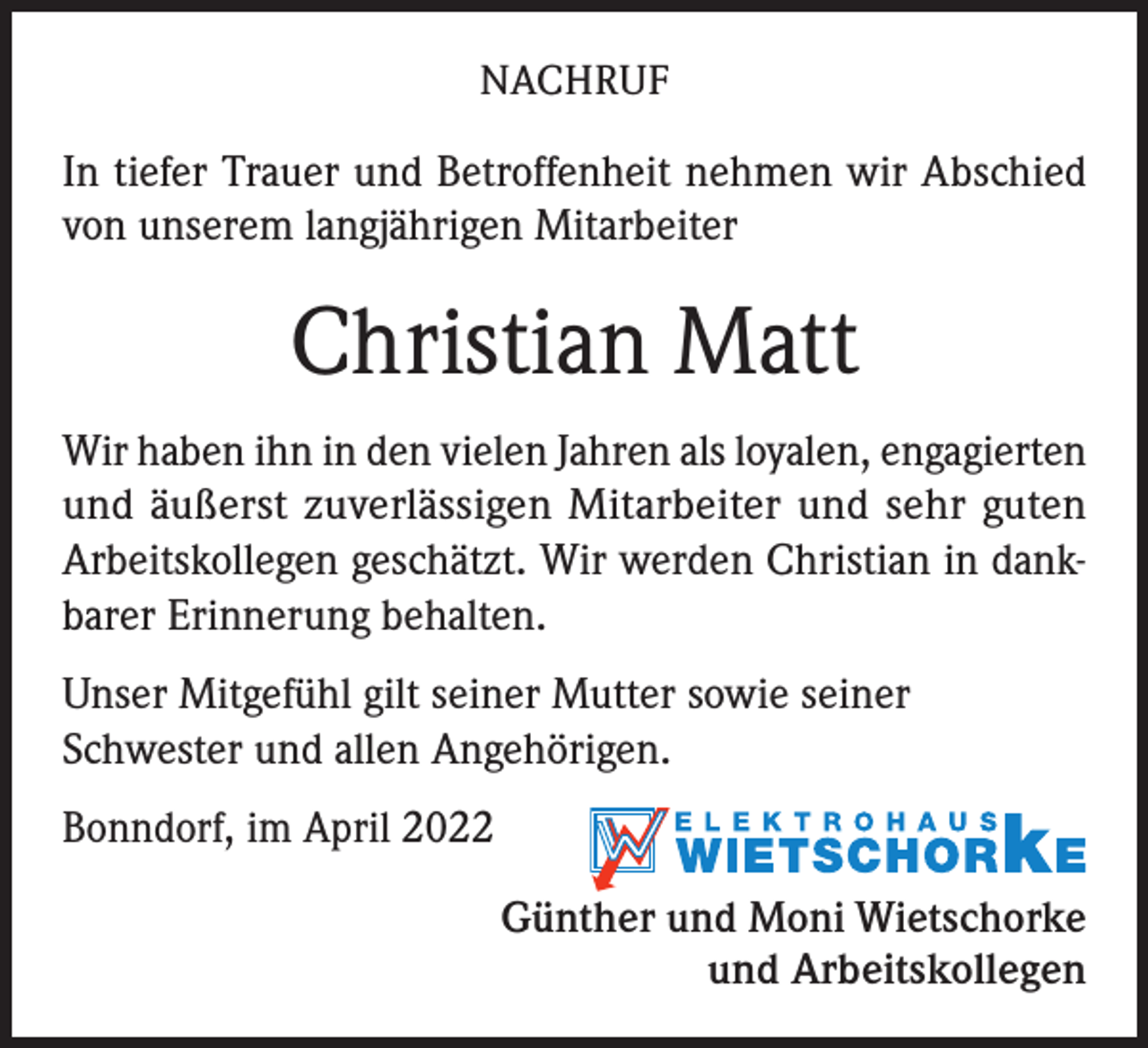 <p>NACHRUF</p><p>In tiefer Trauer und Betroffenheit nehmen wir Abschied<br />von unserem langjährigen Mitarbeiter</p><p>Christian Matt<br />Wir haben ihn in den vielen Jahren als loyalen, engagierten<br />und äußerst zuverlässigen Mitarbeiter und sehr guten<br />Arbeitskollegen geschätzt. Wir werden Christian in dankbarer Erinnerung behalten.<br />Unser Mitgefühl gilt seiner Mutter sowie seiner<br />Schwester und allen Angehörigen.<br />Bonndorf, im April 2022<br />Günther und Moni Wietschorke<br />und Arbeitskollegen</p>