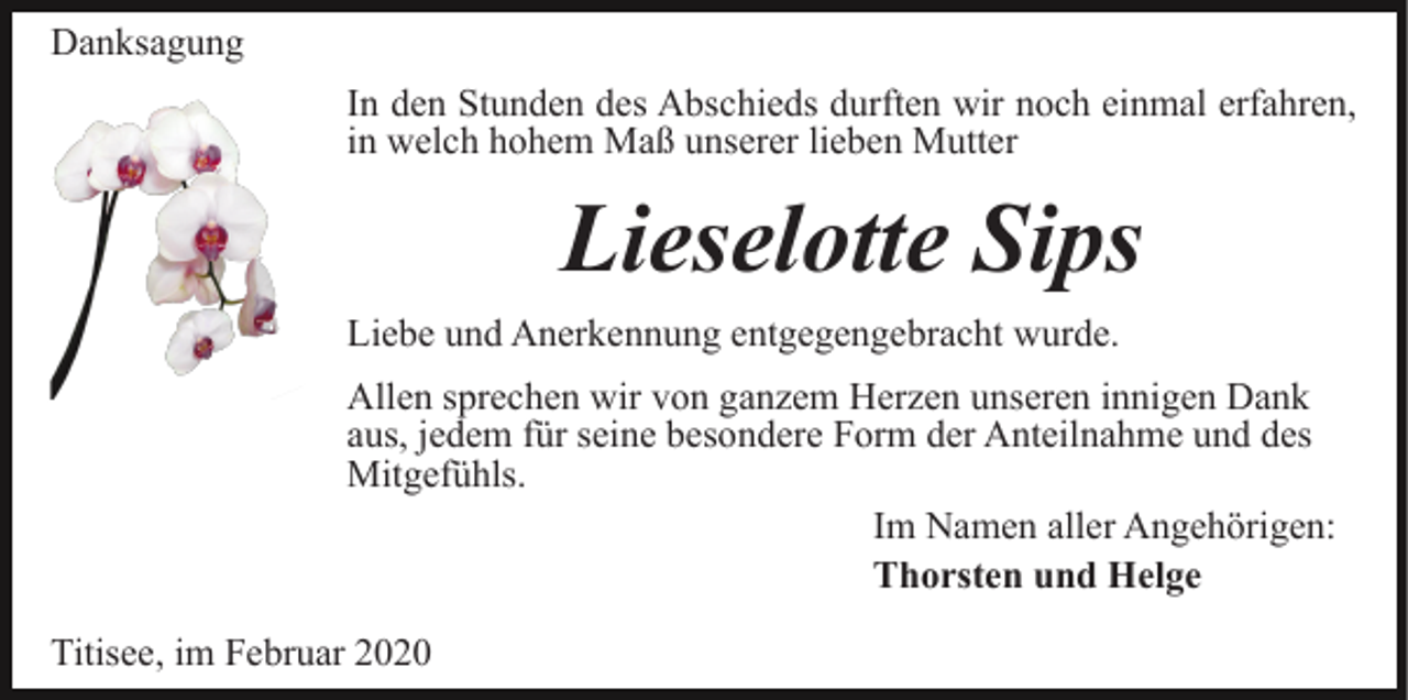 <p>Danksagung<br />In den Stunden des Abschieds durften wir noch einmal erfahren,<br />in welch hohem Maß unserer lieben Mutter</p><p>Lieselotte Sips<br />Liebe und Anerkennung entgegengebracht wurde.<br />Allen sprechen wir von ganzem Herzen unseren innigen Dank<br />aus, jedem für seine besondere Form der Anteilnahme und des<br />Mitgefühls.<br />Im Namen aller Angehörigen:<br />Thorsten und Helge<br />Titisee, im Februar 2020</p>