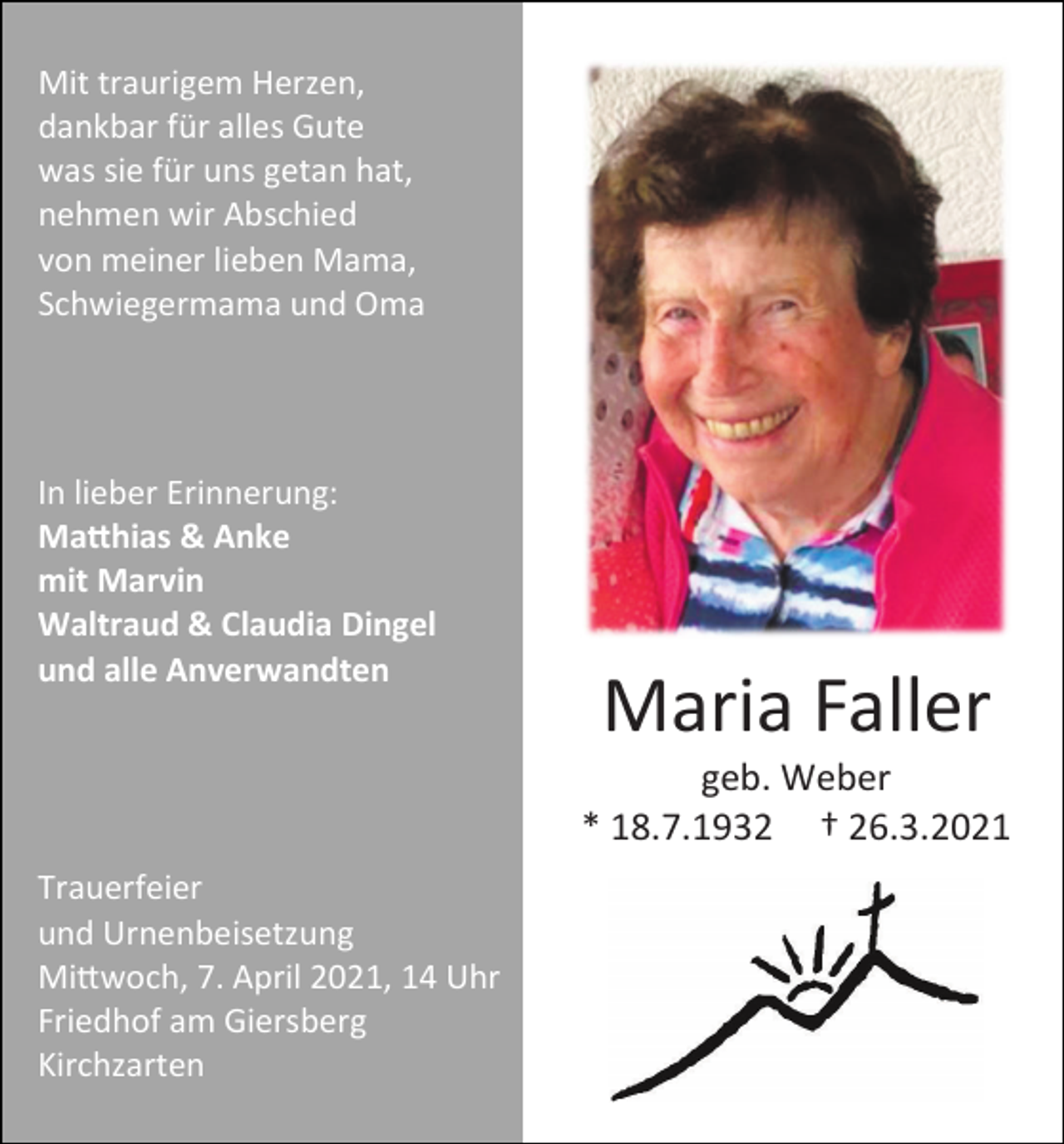 <p>Mit traurigem Herzen,<br />dankbar für alles Gute<br />was sie für uns getan hat,<br />nehmen wir Abschied<br />von meiner lieben Mama,<br />Schwiegermama und Oma</p><p>In lieber Erinnerung:<br />Matthias &amp; Anke<br />mit Marvin<br />Waltraud &amp; Claudia Dingel<br />und alle Anverwandten</p><p>Maria Faller<br />geb. Weber<br />* 18.7.1932 † 26.3.2021</p><p>Trauerfeier<br />und Urnenbeisetzung<br />Mittwoch, 7. April 2021, 14 Uhr<br />Friedhof am Giersberg<br />Kirchzarten</p>