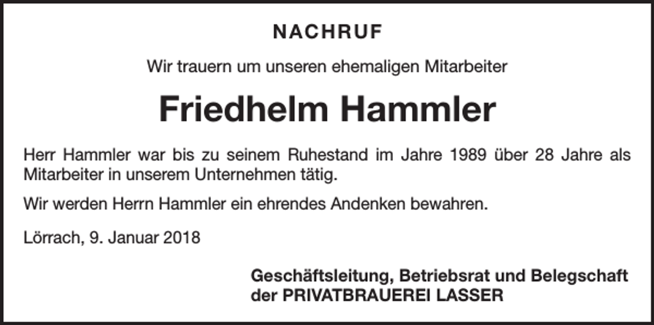 <p>NACHRUF<br />Wir trauern um unseren ehemaligen Mitarbeiter</p><p>Friedhelm Hammler<br />Herr Hammler war bis zu seinem Ruhestand im Jahre 1989 über 28 Jahre als<br />­Mitarbeiter in unserem Unternehmen tätig.<br />Wir werden Herrn Hammler ein ehrendes Andenken bewahren.<br />Lörrach, 9. Januar 2018</p><p>Geschäftsleitung, Betriebsrat und Belegschaft<br />der PRIVATBRAUEREI LASSER</p>