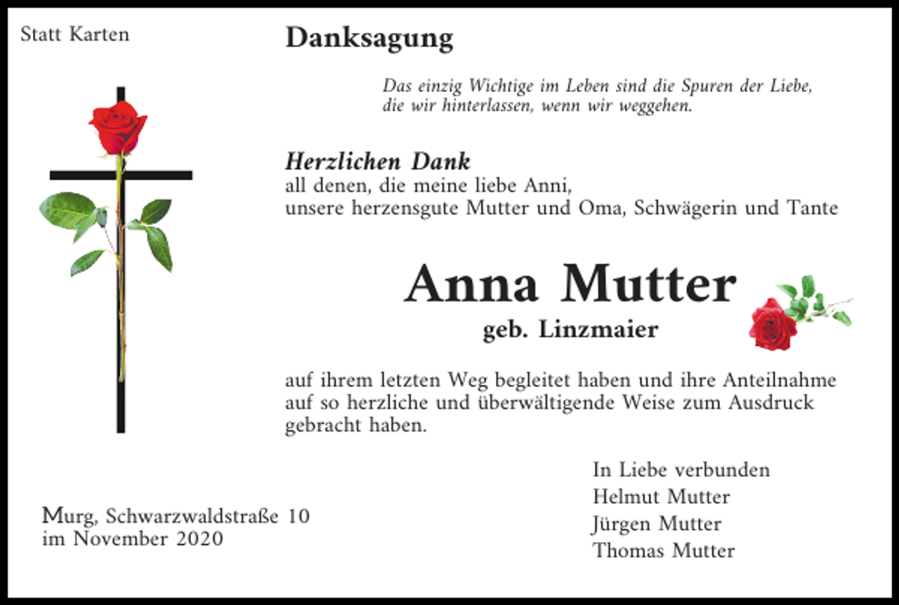 <p>Statt Karten</p><p>Danksagung<br />Das einzig Wichtige im Leben sind die Spuren der Liebe,<br />die wir hinterlassen, wenn wir weggehen.</p><p>Herzlichen Dank<br />all denen, die meine liebe Anni,<br />unsere herzensgute Mutter und Oma, Schwägerin und Tante</p><p>Anna Mutter<br />geb. Linzmaier<br />auf ihrem letzten Weg begleitet haben und ihre Anteilnahme<br />auf so herzliche und überwältigende Weise zum Ausdruck<br />gebracht haben.</p><p>Murg, Schwarzwaldstraße 10<br />im November 2020</p><p>In Liebe verbunden<br />Helmut Mutter<br />Jürgen Mutter<br />Thomas Mutter</p>