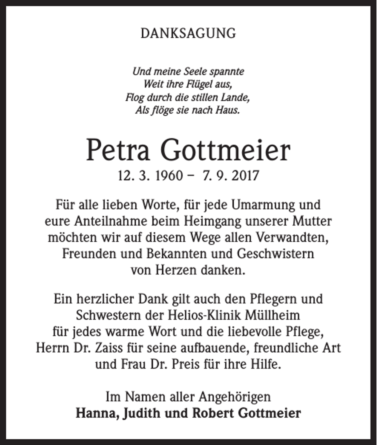 <p>DANKSAGUNG<br />Und meine Seele spannte<br />Weit ihre Flügel aus,<br />Flog durch die stillen Lande,<br />Als flöge sie nach Haus.</p><p>Petra Gottmeier<br />12. 3. 1960 – 7. 9. 2017</p><p>Für alle lieben Worte, für jede Umarmung und<br />eure Anteilnahme beim Heimgang unserer Mutter<br />möchten wir auf diesem Wege allen Verwandten,<br />Freunden und Bekannten und Geschwistern<br />von Herzen danken.<br />Ein herzlicher Dank gilt auch den Pflegern und<br />Schwestern der Helios-Klinik Müllheim<br />für jedes warme Wort und die liebevolle Pflege,<br />Herrn Dr. Zaiss für seine aufbauende, freundliche Art<br />und Frau Dr. Preis für ihre Hilfe.<br />Im Namen aller Angehörigen<br />Hanna, Judith und Robert Gottmeier</p>