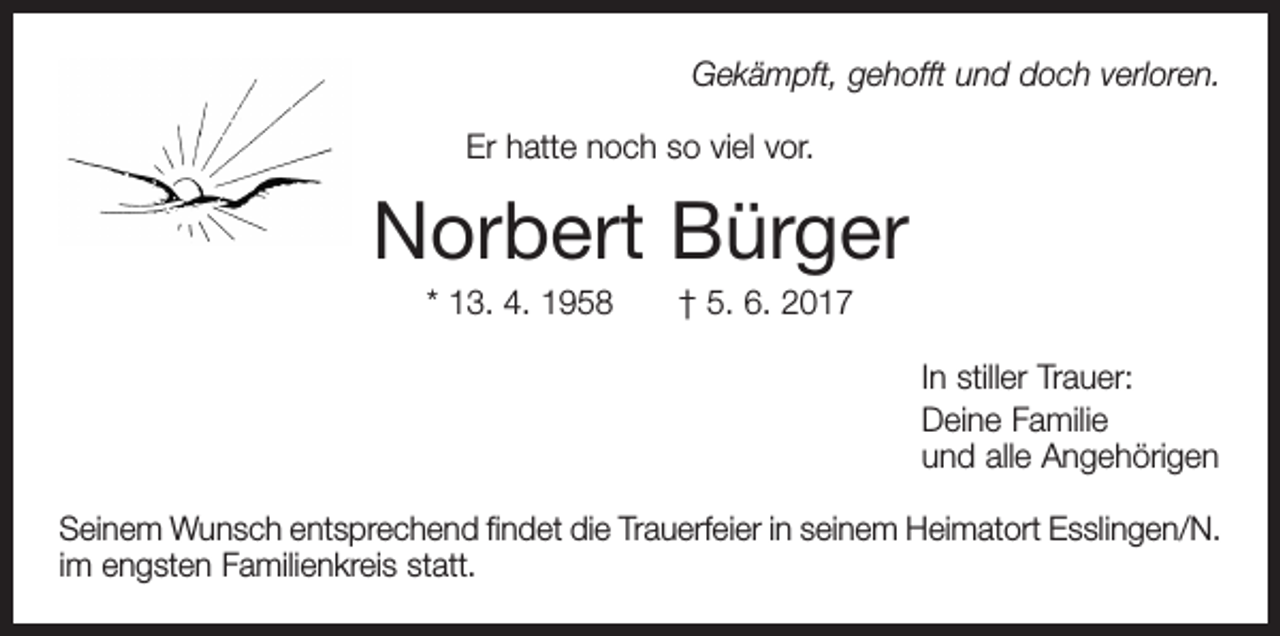 <p>Gekämpft, gehofft und doch verloren.<br />Er hatte noch so viel vor.</p><p>Norbert Bürger<br />* 13. 4. 1958 † 5. 6. 2017<br />In stiller Trauer:<br />Deine Familie<br />und alle Angehörigen<br />Seinem Wunsch entsprechend findet die Trauerfeier in seinem Heimatort Esslingen/N.<br />im engsten Familienkreis statt.</p>