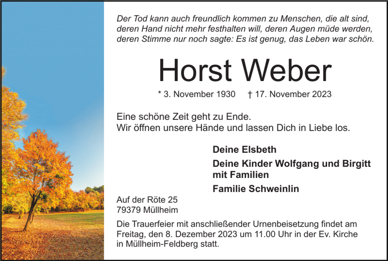 <p>Der Tod kann auch freundlich kommen zu Menschen, die alt sind,<br />deren Hand nicht mehr festhalten will, deren Augen müde werden,<br />deren Stimme nur noch sagte: Es ist genug, das Leben war schön.</p><p>Horst Weber<br />* 3. November 1930</p><p>† 17. November 2023</p><p>Eine schöne Zeit geht zu Ende.<br />Wir öffnen unsere Hände und lassen Dich in Liebe los.<br />Deine Elsbeth<br />Deine Kinder Wolfgang und Birgitt<br />mit Familien<br />Familie Schweinlin<br />Auf der Röte 25<br />79379 Müllheim<br />Die Trauerfeier mit anschließender Urnenbeisetzung findet am<br />Freitag, den 8. Dezember 2023 um 11.00 Uhr in der Ev. Kirche<br />in Müllheim-Feldberg statt.</p>