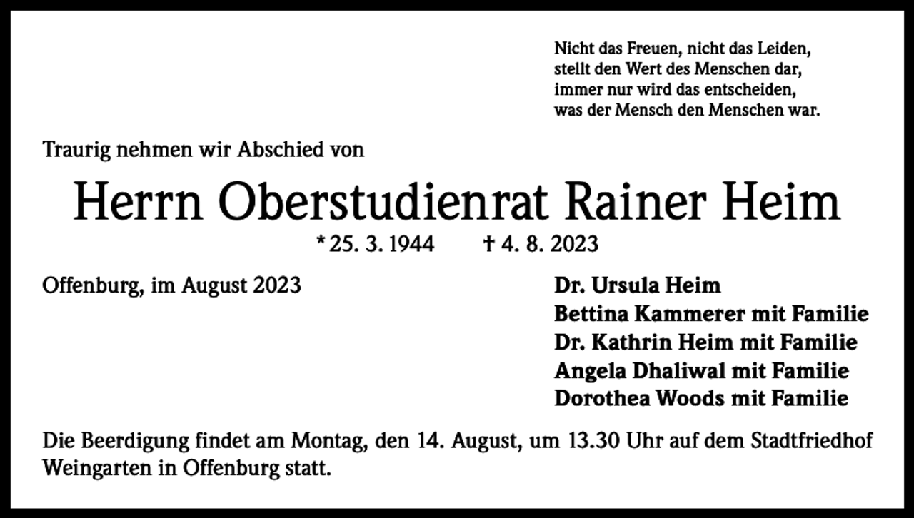 <p>Nicht das Freuen, nicht das Leiden,<br />stellt den Wert des Menschen dar,<br />immer nur wird das entscheiden,<br />was der Mensch den Menschen war.</p><p>Traurig nehmen wir Abschied von</p><p>Herrn Oberstudienrat Rainer Heim<br />* 25. 3. 1944 † 4. 8. 2023</p><p>Offenburg, im August 2023 Dr. Ursula Heim<br />Bettina Kammerer mit Familie<br />Dr. Kathrin Heim mit Familie<br />Angela Dhaliwal mit Familie<br />Dorothea Woods mit Familie<br />Die Beerdigung findet am Montag, den 14. August, um 13.30 Uhr auf dem Stadtfriedhof<br />Weingarten in Offenburg statt.</p>
