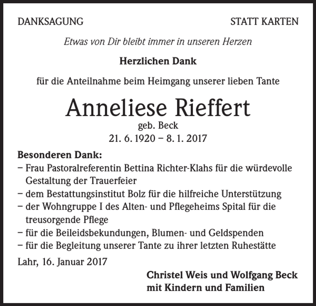 <p>DANKSAGUNG</p><p>STATT KARTEN</p><p>Etwas von Dir bleibt immer in unseren Herzen<br />Herzlichen Dank<br />für die Anteilnahme beim Heimgang unserer lieben Tante</p><p>Anneliese<br />Rieffert<br />geb. Beck<br />21. 6. 1920 – 8. 1. 2017<br />Besonderen Dank:<br />– Frau Pastoralreferentin Bettina Richter-Klahs für die würdevolle<br />Gestaltung der Trauerfeier<br />– dem Bestattungsinstitut Bolz für die hilfreiche Unterstützung<br />– der Wohngruppe I des Alten- und Pflegeheims Spital für die<br />treusorgende Pflege<br />– für die Beileidsbekundungen, Blumen- und Geldspenden<br />– für die Begleitung unserer Tante zu ihrer letzten Ruhestätte<br />Lahr, 16. Januar 2017<br />Christel Weis und Wolfgang Beck<br />mit Kindern und Familien</p>