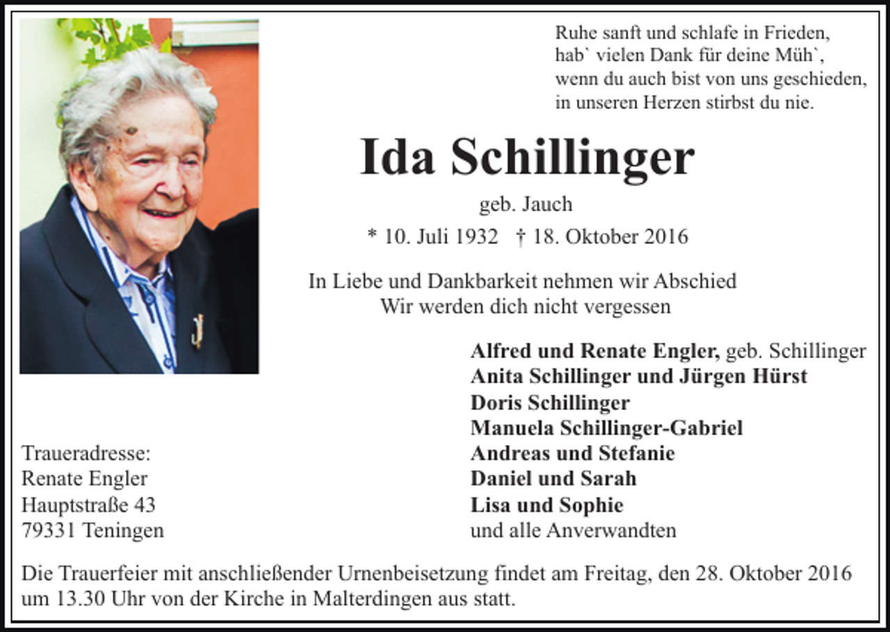 <p>Ruhe sanft und schlafe in Frieden,<br />hab` vielen Dank für deine Müh`,<br />wenn du auch bist von uns geschieden,<br />in unseren Herzen stirbst du nie.</p><p>Ida Schillinger<br />geb. Jauch<br />* 10. Juli 1932 † 18. Oktober 2016<br />In Liebe und Dankbarkeit nehmen wir Abschied<br />Wir werden dich nicht vergessen</p><p>Traueradresse:<br />Renate Engler<br />Hauptstraße 43<br />79331 Teningen</p><p>Alfred und Renate Engler, geb. Schillinger<br />Anita Schillinger und Jürgen Hürst<br />Doris Schillinger<br />Manuela Schillinger-Gabriel<br />Andreas und Stefanie<br />Daniel und Sarah<br />Lisa und Sophie<br />und alle Anverwandten</p><p>Die Trauerfeier mit anschließender Urnenbeisetzung findet am Freitag, den 28. Oktober 2016<br />um 13.30 Uhr von der Kirche in Malterdingen aus statt.</p>