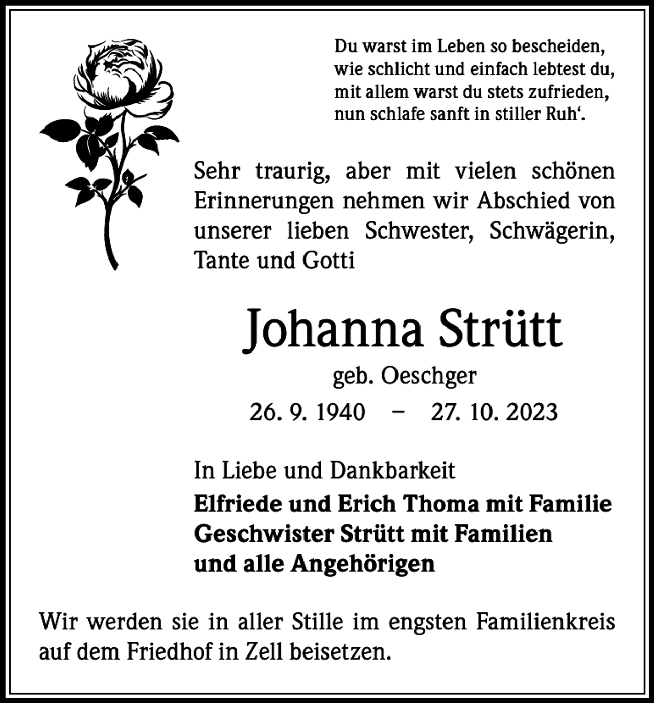 <p>Du warst im Leben so bescheiden,<br />wie schlicht und einfach lebtest du,<br />mit allem warst du stets zufrieden,<br />nun schlafe sanft in stiller Ruh‘.</p><p>Sehr traurig, aber mit vielen schönen<br />­Erinnerungen nehmen wir Abschied von<br />unserer lieben Schwester, Schwägerin,<br />Tante und Gotti</p><p>Johanna Strütt<br />geb. Oeschger<br />26. 9. 1940 – 27. 10. 2023</p><p>In Liebe und Dankbarkeit<br />Elfriede und Erich Thoma mit Familie<br />Geschwister Strütt mit Familien<br />und alle Angehörigen<br />Wir werden sie in aller Stille im engsten Familienkreis<br />auf dem Friedhof in Zell beisetzen.</p>